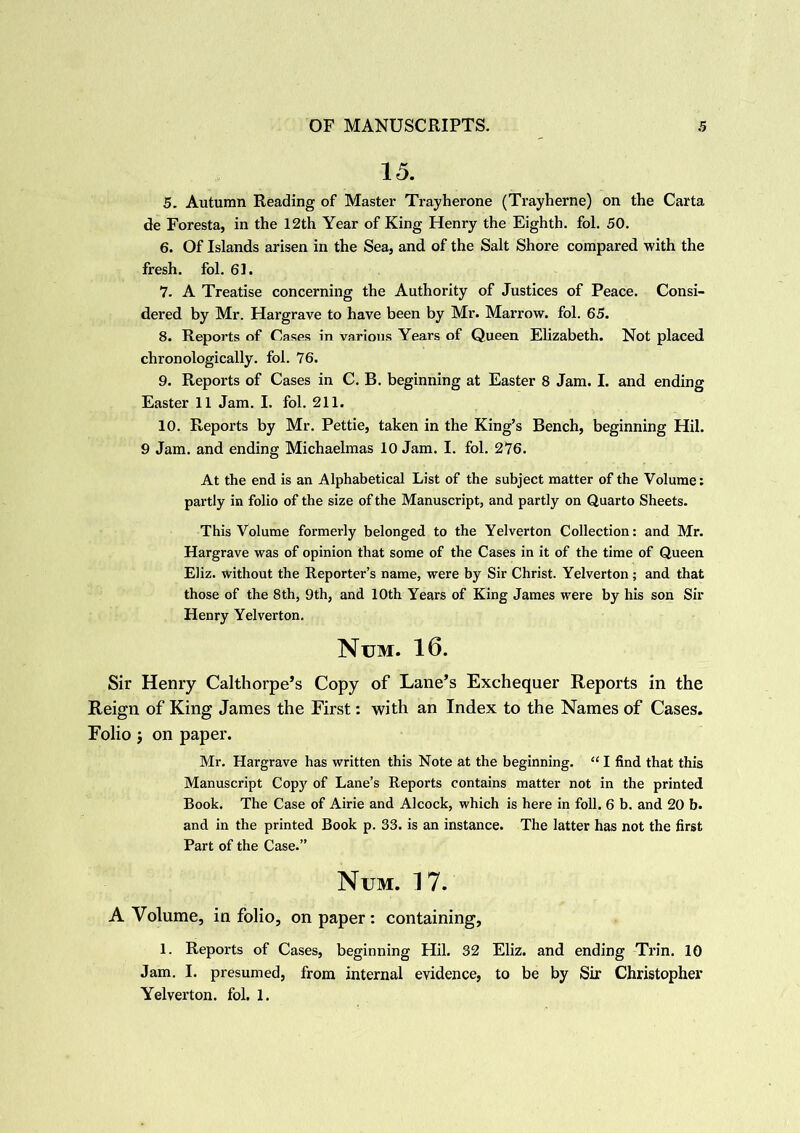 15. 5. Autumn Reading of Master Tray heron e (Trayherne) on the Carta de Foresta, in the 12th Year of King Henry the Eighth, fol. 50. 6. Of Islands arisen in the Sea, and of the Salt Shore compared with the fresh, fol. 61. 7. A Treatise concerning the Authority of Justices of Peace. Consi- dered by Mr. Hargrave to have been by Mr. Marrow, fol. 65. 8. Reports of Cases in various Years of Queen Elizabeth. Not placed chronologically, fol. 76. 9. Reports of Cases in C. B. beginning at Easter 8 Jam. I. and ending Easter 11 Jam. I. fol. 211. 10. Reports by Mr. Pettie, taken in the King’s Bench, beginning Hil. 9 Jam. and ending Michaelmas 10 Jam. I. fol. 276. At the end is an Alphabetical List of the subject matter of the Volume: partly in folio of the size of the Manuscript, and partly on Quarto Sheets. This Volume formerly belonged to the Yelverton Collection: and Mr. Hargrave was of opinion that some of the Cases in it of the time of Queen Eliz. without the Reporter’s name, were by Sir Christ. Yelverton ; and that those of the 8th, 9th, and 10th Years of King James were by his son Sir Henry Yelverton. Num. 16. Sir Henry Calthorpe’s Copy of Lane’s Exchequer Reports in the Reign of King James the First: with an Index to the Names of Cases. Folio j on paper. Mr. Hargrave has written this Note at the beginning. “ I find that this Manuscript Copy of Lane’s Reports contains matter not in the printed Book. The Case of Airie and Alcock, which is here in foil. 6 b. and 20 b. and in the printed Book p. 33. is an instance. The latter has not the first Part of the Case.” Num. 17. A Volume, in folio, on paper: containing, 1. Reports of Cases, beginning Hil. 32 Eliz. and ending Trin. 10 Jam. I. presumed, from internal evidence, to be by Sir Christopher Yelverton. fol. 1.