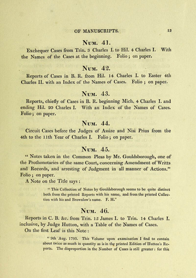 Num. 41. Exchequer Cases from Trin. 3 Charles I. to Hil. 4 Charles I. With the Names of the Cases at the beginning. Folio ; on paper. Num. 42. Reports of Cases in B. R. from Hil. 14 Charles I. to Easter 4th Charles II. with an Index of the Names of Cases. Folio ; on paper. Num. 43. Reports, chiefly of Cases in B. R. beginning Mich. 4 Charles I. and ending Hil. 20 Charles I. With an Index of the Names of Cases. Folio; on paper. Num. 44. Circuit Cases before the Judges of Assize and Nisi Prius from the 4th to the 11th Year of Charles I. Folio ; on paper, Num. 45. “ Notes taken in the Common Pleas by Mr. Gouldsborough, one of the Prothonotaries of the same Court, concerning Amendment ofWritts and Records, and arresting of Judgment in all manner of Actions,” Folio; on paper. A Note on the Title says : “ This Collection of Notes by Gouldsborough seems to be quite distinct both from the printed Reports with his name, and from the printed Collec- tion with his and Brownlow’s name. F. H.” Num. 46. Reports in C. B. &c. from Trin. 15 James I. to Trin. 14 Charles I. inclusive, by Judge Hutton, with a Table of the Names of Cases. On the first Leaf is this Note : “ 9th Aug. 1793. This Volume upon examination I find to contain about twice as much in quantity as is in the printed Edition of Hutton’s Re- ports. The disproportion in the Number of Cases is still greater ; for this