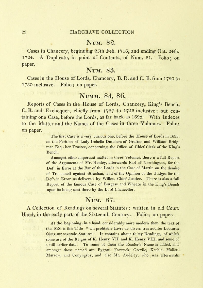 Num. 82. Cases in Chancery, beginning 25th Feb. 1716, and ending Oct. 24th. 1724. A Duplicate, in point of Contents, of Num. 81. Folio; on paper. Num. 83. Cases in the House of Lords, Chancery, B. R. and C. B. from 1720 to 1730 inclusive. Folio; on paper. Numm. 84, 86. Reports of Cases in the House of Lords, Chancery, King’s Bench, C. B. and Exchequer, chiefly from 1727 to 1752 inclusive: but con- taining one Case, before the Lords, as far back as 1693. With Indexes to the Matter and the Names of the Cases in three Volumes. Folio; on paper. The first Case is a very curious one, before the House of Lords in 1693, on the Petition of Lady Isabella Dutchess of Grafton and William Bridg- man Esqr. her Trustee, concerning the Office of Chief Clerk of the King’s Bench. Amongst other important matter in these Volumes, there is a full Report of the Arguments of Mr. Henley, afterwards Earl of Northington, for the Def1. in Error at the Bar of the Lords in the Case of Martin on the demise of Treconnell against Strachan, and of the Opinion of the Judges for the DeP. in Error as delivered by Willes, Chief Justice. There is also a full Report of the famous Case of Burgess and Wheate in the King’s Bench upon its being sent there by the Lord Chancellor. Num. 87. A Collection of Readings on several Statutes: written in old Court Hand, in the early part of the Sixteenth Century. Folio; on paper. At the beginning, in a hand considerably more modern than the text of the MS. is this Title “ Un profitable Livre de divers tres audites Lectures faites sur severale Statutes.” It contains about thirty Readings, of which some are of the Reigns of K. Henry VII. and K. Henry VIII. and some of a still earlier date. To some of them the Reader’s Name is added, and amongst those named are Pygott, Frowyck, Grevile, Keeble, Mallet, Marrow, and Conyngsby, and also Mr. Audeley, who was afterwards