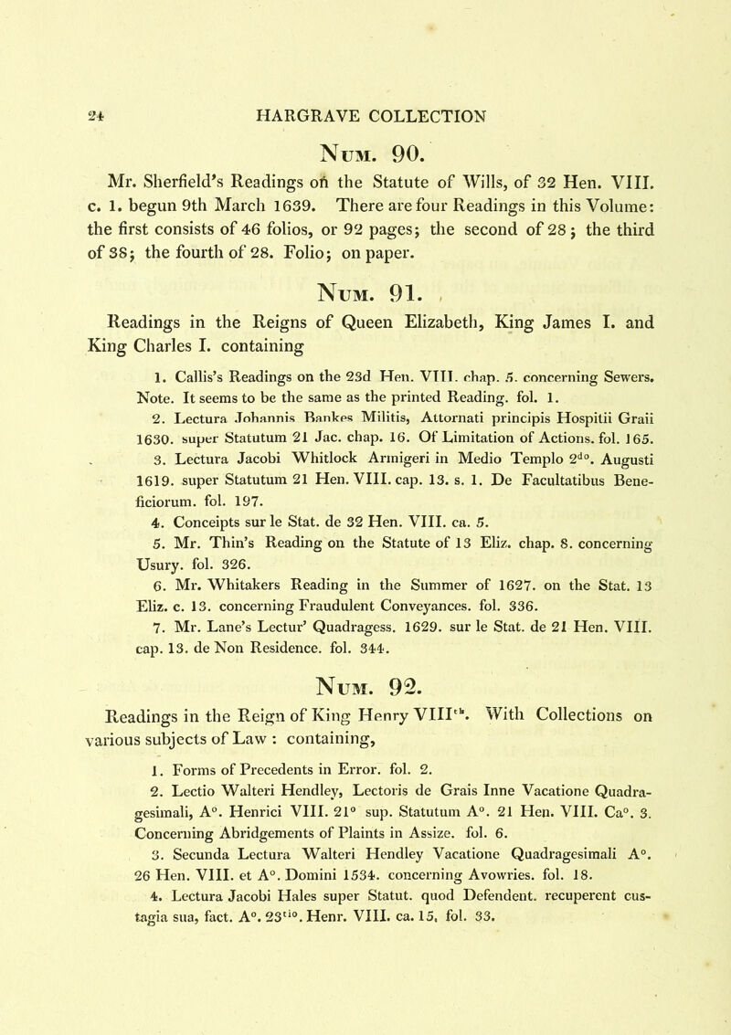 Num. 90. Mr. Sheffield's Readings oil the Statute of Wills, of 32 Hen. VIII. c. 1. begun 9th March 1639. There are four Readings in this Volume: the first consists of 46 folios, or 92 pages; the second of 28 ; the third of 38; the fourth of 28. Folio; on paper. Num. 91. Readings in the Reigns of Queen Elizabeth, King James I. and King Charles I. containing 1. Callis’s Readings on the 23d Hen. VIIT. chap. A. concerning Sewers. Note. It seems to be the same as the printed Reading, fol. 1. 2. Lectura Johannis Rankes Militis, Attornati principis Hospitii Graii 1630. super Statutum 21 Jac. chap. 16. Of Limitation of Actions, fol. 165. 3. Lectura Jacobi Whitlock Armigeri in Medio Templo 2do. Augusti 1619. super Statutum 21 Hen. VIII. cap. 13. s. 1. De Facultatibus Bene- ficiorum. fol. 197. 4. Conceipts sur le Stat. de 32 Hen. VIII. ca. 5. 5. Mr. Thin’s Reading on the Statute of 13 Eliz. chap. 8. concerning Usury, fol. 326. 6. Mr. Whitakers Reading in the Summer of 1627. on the Stat. 13 Eliz. c. 13. concerning Fraudulent Conveyances, fol. 336. 7. Mr. Lane’s Lectur’ Quadragess. 1629. sur le Stat. de 21 Hen. VIII. cap. 13. de Non Residence, fol. 344. Num. 92. Readings in the Reign of King Henry VIIIth. With Collections on various subjects of Law : containing, 1. Forms of Precedents in Error, fol. 2. 2. Lectio Walteri Hendley, Lectoris de Grais Inne Vacatione Quadra- gesimali, A0. Henrici VIII. 21° sup. Statutum A0. 21 Hen. VIII. Ca°. 3. Concerning Abridgements of Plaints in Assize, fol. 6. 3. Secunda Lectura Walteri Hendley Vacatione Quadragesimali A0. 26 Hen. VIII. et A0. Domini 1534. concerning Avowries, fol. 18. 4. Lectura Jacobi Hales super Statut. quod Defendent. recuperent cus- tagia sua, fact. A0. 23tio. Henr. VIII. ca. 15, fol. 33.