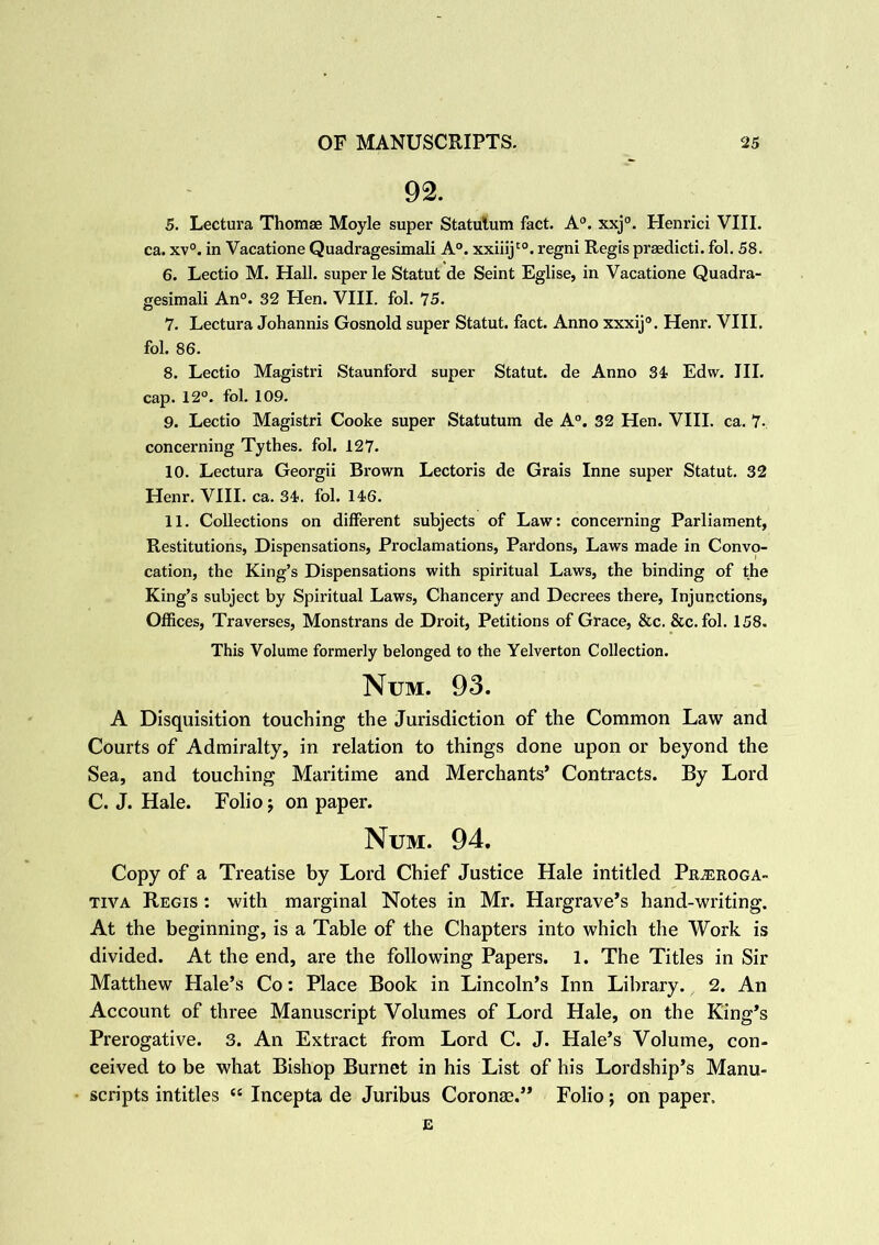92. 5. Lectura Thomas Moyle super Statulum fact. A0. xxj°. Henrici VIII. ca. xv°. in Vacatione Quadragesimali A°. xxiiijt0. regni Regis praedicti. fol. 58. 6. Lectio M. Hall, super le Statut de Seint Eglise, in Vacatione Quadra- gesimali An0. 32 Hen. VIII. fol. 75. 7. Lectura Johannis Gosnold super Statut. fact. Anno xxxij0. Henr. VIII. fol. 86. 8. Lectio Magistri Staunford super Statut. de Anno 34 Edw. III. cap. 12°. fol. 109. 9. Lectio Magistri Cooke super Statutum de A0. 32 Hen. VIII. ca. 7- concerning Tythes. fol. 127. 10. Lectura Georgii Brown Lectoris de Grais Inne super Statut. 32 Henr. VIII. ca. 34. fol. 146. 11. Collections on different subjects of Law: concerning Parliament, Restitutions, Dispensations, Proclamations, Pardons, Laws made in Convo- cation, the King’s Dispensations with spiritual Laws, the binding of the King’s subject by Spiritual Laws, Chancery and Decrees there, Injunctions, Offices, Traverses, Monstrans de Droit, Petitions of Grace, &c. &c. fol. 158. This Volume formerly belonged to the Yelverton Collection. Num. 93. A Disquisition touching the Jurisdiction of the Common Law and Courts of Admiralty, in relation to things done upon or beyond the Sea, and touching Maritime and Merchants’ Contracts. By Lord C. J. Hale. Folio \ on paper. Num. 94. Copy of a Treatise by Lord Chief Justice Hale intitled Pr^eroga- tiva Regis : with marginal Notes in Mr. Hargrave’s hand-writing. At the beginning, is a Table of the Chapters into which the Work is divided. At the end, are the following Papers. 1. The Titles in Sir Matthew Hale’s Co: Place Book in Lincoln’s Inn Library. 2. An Account of three Manuscript Volumes of Lord Hale, on the King’s Prerogative. 3. An Extract from Lord C. J. Hale’s Volume, con- ceived to be what Bishop Burnet in his List of his Lordship’s Manu- scripts intitles “ Incepta de Juribus Coronas.” Folio; on paper. E