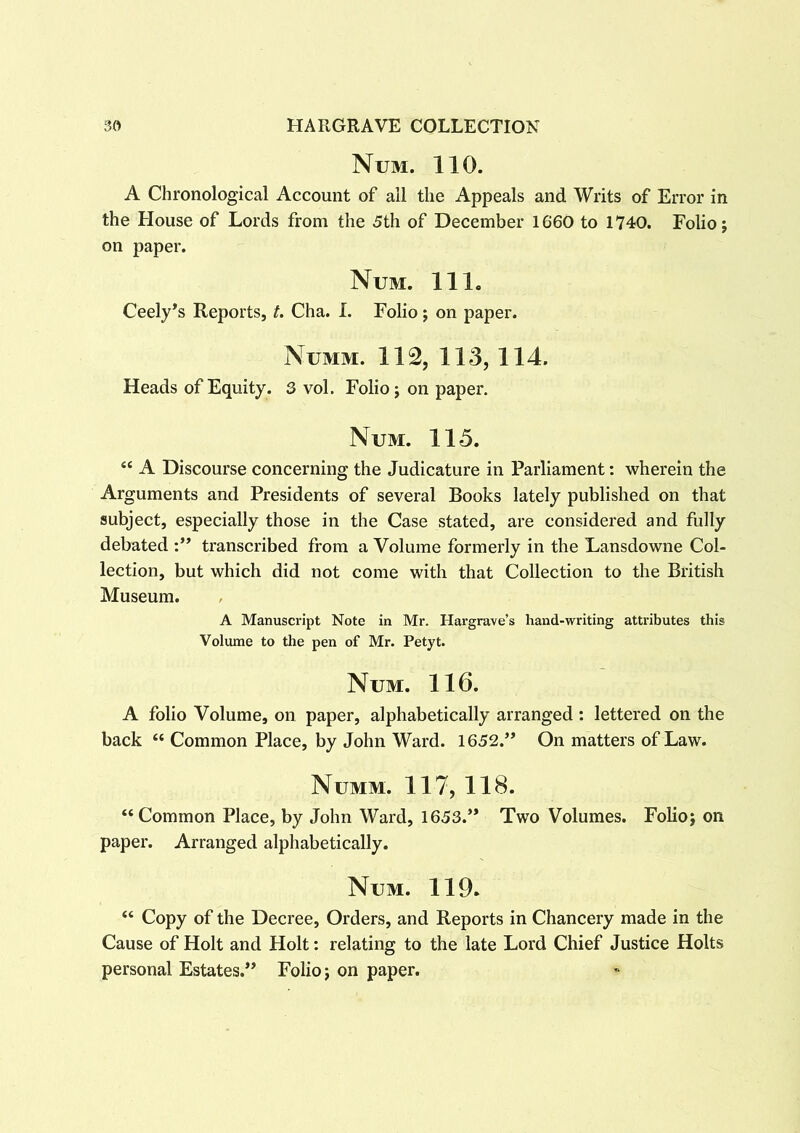 Num. 110. A Chronological Account of all the Appeals and Writs of Error in the House of Lords from the 5th of December 1660 to 1740. Folio; on paper. Num. 11 1. Ceely’s Reports, t. Cha. I. Folio ; on paper. Numm. 112, 113, 114. Heads of Equity. 3 vol. Folio; on paper. Num. 115. “ A Discourse concerning the Judicature in Parliament: wherein the Arguments and Presidents of several Books lately published on that subject, especially those in the Case stated, are considered and fully debated :” transcribed from a Volume formerly in the Lansdowne Col- lection, but which did not come with that Collection to the British Museum. A Manuscript Note in Mr. Hargrave’s hand-writing attributes this Volume to the pen of Mr. Petyt. Num. 116. A folio Volume, on paper, alphabetically arranged: lettered on the back “ Common Place, by John Ward. 1652.” On matters of Law. Numm. 117, 118. “Common Place, by John Ward, 1653.” Two Volumes. Folio; on paper. Arranged alphabetically. Num. 119. “ Copy of the Decree, Orders, and Reports in Chancery made in the Cause of Holt and Holt: relating to the late Lord Chief Justice Holts personal Estates.” Folio; on paper.
