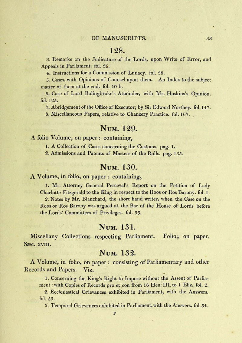 128. 3. Remarks on the Judicature of the Lords, upon Writs of Error, and Appeals in Parliament, fol. 36. 4. Instructions for a Commission of Lunacy, fol. 38. 5. Cases, with Opinions of Counsel upon them. An Index to the subject matter of them at the end. fol. 40 b. 6. Case of Lord Bolingbroke’s Attainder, with Mr. Hoskins’s Opinion, fol. 125. 7. Abridgement of the Office of Executor; by Sir Edward Northey. fol. 147. 8. Miscellaneous Papers, relative to Chancery Practice, fol. 167. Num. 129. A folio Volume, on paper: containing, 1. A Collection of Cases concerning the Customs, pag. 1. 2. Admissions and Patents of Masters of the Rolls, pag. 135. . Num. 130. A Volume, in folio, on paper : containing, 1. Mr. Attorney General Perceval’s Report on the Petition of Lady Charlotte Fitzgerald to the King in respect to the Roos or Ros Barony, fol. 1. 2. Notes by Mr. Blanchard, the short hand writer, when the Case on the Roos or Ros Barony was argued at the Bar of the House of Lords before the Lords’ Committees of Privileges, fol. 35. Num. 131. Miscellany Collections respecting Parliament. Folio 5 on paper. Saec. xvin. Num. 132. A Volume, in folio, on paper : consisting of Parliamentary and other Records and Papers. Viz. 1. Concerning the King’s Right to Impose without the Assent of Parlia- ment : with Copies of Records pro et con from 16 Hen. III. to 1 Eliz. fol. 2. 2. Ecclesiastical Grievances exhibited in Parliament, with the Answers, fol. 53. 3. Temporal Grievances exhibited in Parliament, with the Answers, fol. 54. F