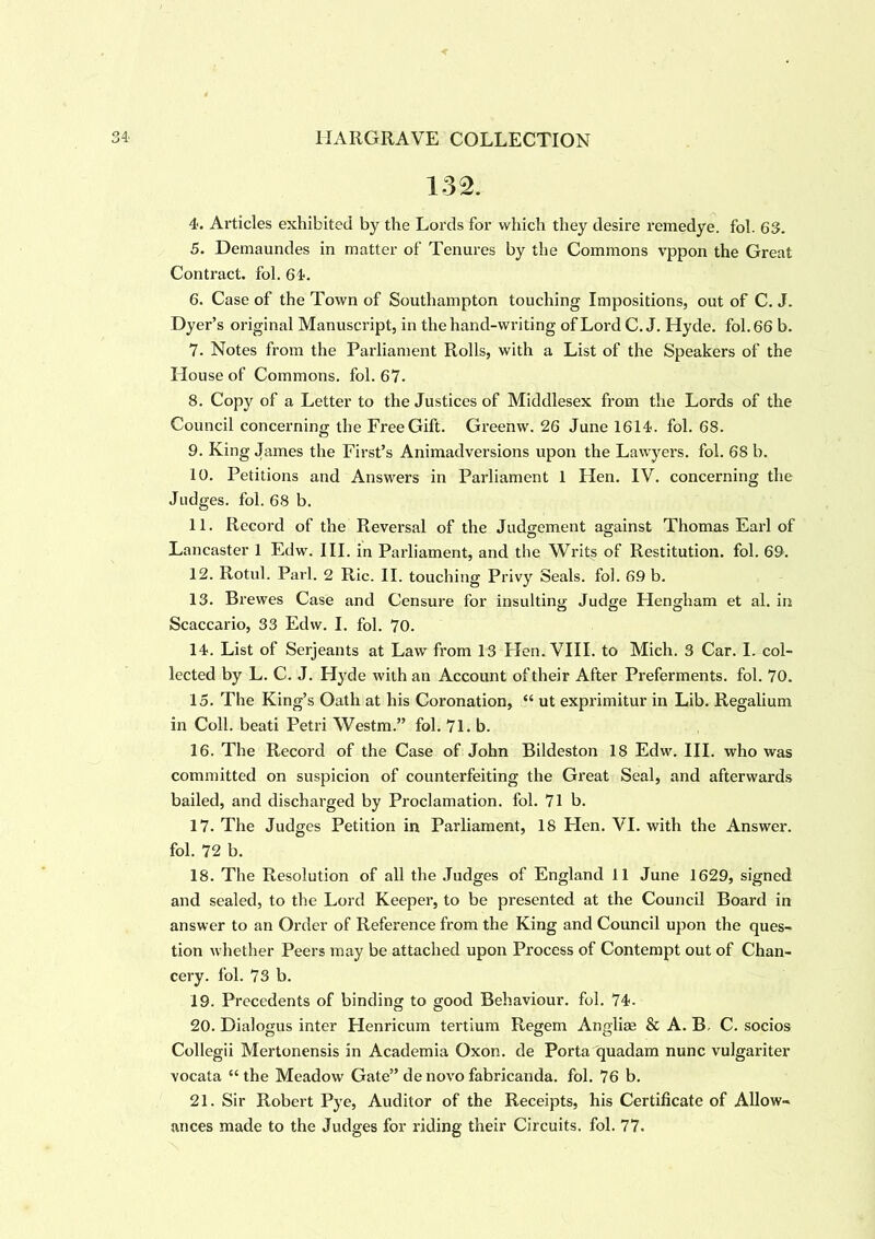 132. 4. Articles exhibited by the Lords for which they desire remedye. fol. 63. 5. Demaundes in matter of Tenures by the Commons vppon the Great Contract, fol. 64. 6. Case of the Town of Southampton touching Impositions, out of C. J. Dyer’s original Manuscript, in the hand-writing of Lord C. J. Hyde. fol. 66 b. 7. Notes from the Parliament Rolls, with a List of the Speakers of the House of Commons, fol. 67. 8. Copy of a Letter to the Justices of Middlesex from the Lords of the Council concerning the Free Gift. Greenw. 26 June 1614. fol. 68. 9. King James the First’s Animadversions upon the Lawyers, fol. 68 b. 10. Petitions and Answers in Parliament 1 Hen. IV. concerning the Judges, fol. 68 b. 11. Record of the Reversal of the Judgement against Thomas Earl of Lancaster 1 Edw. III. in Parliament, and the Writs of Restitution, fol. 69. 12. Rotul. Pari. 2 Ric. II. touching Privy Seals, fol. 69 b. 13. Brewes Case and Censure for insulting Judge Hengham et al. in Scaccario, 33 Edw. I. fob 70. 14. List of Serjeants at Law from 13 Hen. VIII. to Mich. 3 Car. I. col- lected by L. C. J. Hyde with an Account of their After Preferments, fob 70. 15. The King’s Oath at his Coronation, “ ut exprimitur in Lib. Regalium in Coll, beati Petri Westm.” fol. 71. b. 16. The Record of the Case of John Bildeston 18 Edw. III. who was committed on suspicion of counterfeiting the Great Seal, and afterwards bailed, and discharged by Proclamation, fob 71 b. 17. The Judges Petition in Parliament, 18 Hen. VI. with the Answer, fol. 72 b. 18. The Resolution of all the Judges of England 11 June 1629, signed and sealed, to the Lord Keeper, to be presented at the Council Board in answer to an Order of Reference from the King and Council upon the ques- tion whether Peers may be attached upon Process of Contempt out of Chan- cery. fob 73 b. 19. Precedents of binding to good Behaviour, fol. 74. 20. Dialogus inter Henricum tertium Regem Angliae & A. B, C. socios Collegii Mertonensis in Academia Oxon. de Porta quadam nunc vulgariter vocata “ the Meadow Gate” de novo fabricanda. fol. 76 b. 21. Sir Robert Pye, Auditor of the Receipts, his Certificate of Allow- ances made to the Judges for riding their Circuits, fob 77.