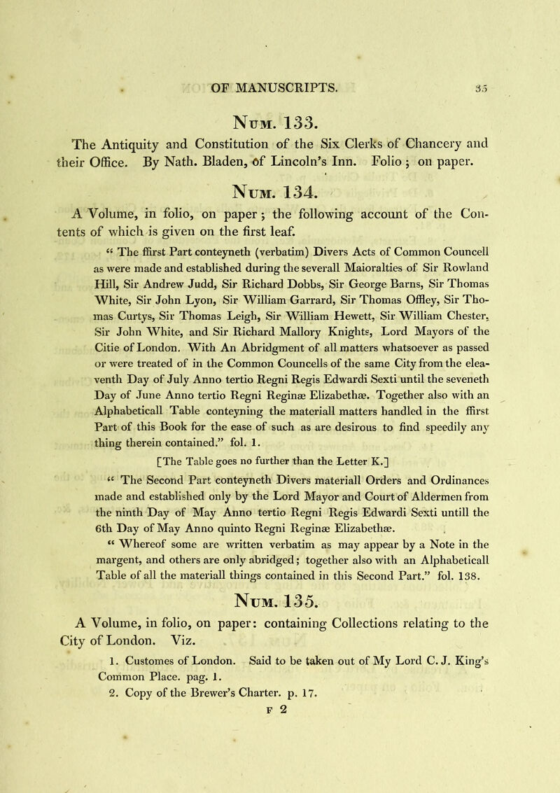 Num. 133. The Antiquity and Constitution of the Six Clerks of Chancery and their Office. By Nath. Bladen, 6f Lincoln’s Inn. Folio ; on paper. Num. 134. - A Volume, in folio, on paper; the following account of the Con- tents of which is given on the first leaf. “ The ffirst Part conteyneth (verbatim) Divers Acts of Common Councell as were made and established during theseverall Maioralties of Sir Rowland Hill, Sir Andrew Judd, Sir Richard Dobbs, Sir George Barns, Sir Thomas White, Sir John Lyon, Sir William Garrard, Sir Thomas Offley, Sir Tho- mas Curtys, Sir Thomas Leigh, Sir William Hewett, Sir William Chester. Sir John White, and Sir Richard Mallory Knights, Lord Mayors of the Citie of London. With An Abridgment of all matters whatsoever as passed or were treated of in the Common Councells of the same City from the elea- venth Day of July Anno tertio Regni Regis Edwardi Sexti until the seveneth Day of June Anno tertio Regni Reginae Elizabeths. Together also with an Alphabeticall Table conteyning the materiall matters handled in the ffirst Part of this Book for the ease of such as are desirous to find speedily any' thing therein contained.” fol. 1. [The Table goes no further than the Letter K.] <{ The Second Part conteyneth Divers materiall Orders and Ordinances made and established only by the Lord Mayor and Court of Aldermen from the ninth Day of May Anno tertio Regni Regis Edwardi Sexti untill the 6th Day of May Anno quinto Regni Regins Elizabeths. “ Whereof some are written verbatim as may appear by a Note in the margent, and others are only abridged; together also with an Alphabeticall Table of all the materiall things contained in this Second Part.” fol. 138. Num. 135. A Volume, in folio, on paper: containing Collections relating to the City of London. Viz. 1. Customes of London. Said to be taken out of My Lord C. J. King’s Common Place, pag. 1. 2. Copy of the Brewer’s Charter, p. 17. F 2