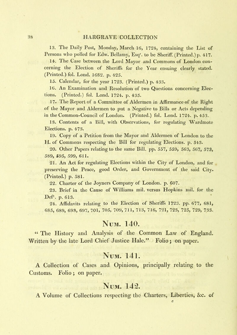 13. The Daily Post, Monday, March 16, 1724, containing the List of Persons who polled for Edw. Bellamy, Esqr. to be Sheriff. (Printed.) p. 417. 14. The Case between the Lord Mayor and Commons of London con- cerning the Election of Sheriffs for the Year ensuing clearly stated. (Printed.) fol. Lond. 1682. p. 425. 15. Calendar, for the year 1723. (Printed.) p. 433. 16. An Examination and Resolution of two Questions concerning Elec- tions. (Printed.) fol. Lond. 1724. p. 435. 17. The Report of a Committee of Aldermen in Affirmance of the Right of the Mayor and Aldermen to put a Negative to Bills or Acts depending in the Common-Council of London. (Printed.) fol. Lond. 1724. p. 453. 18. Contents of a Bill, with Observations, for regulating Wardmote Elections, p. 473. 19. Copy of a Petition from the Mayor and Aldermen of London to the H. of Commons respecting the Bill for regulating Elections, p. 543. 20. Other Papers relating to the same Bill. pp. 557, 559, 563, 567, 573, 589, 595, 599, 611. 21. An Act for regulating Elections within the City of London, and for preserving the Peace, good Order, and Government of the said City. (Printed.) p. 581. 22. Charter of the Joyners Company of London, p. 607. 23. Brief in the Cause of Williams mil. versus Hopkins mil. for the DeP. p. 613. 24. Affidavits relating to the Election of Sheriffs 1723. pp. 677, 681, 685, 689, 693, 697, 701, 705, 709, 711, 713, 716, 721, 723, 725, 729, 733. Num. 140. “ The History and Analysis of the Common Law of England. Written by the late Lord Chief Justice Hale.” Folio; on paper. Num. 141. A Collection of Cases and Opinions, principally relating to the Customs. Folio ; on paper. Num. 142. A Volume of Collections respecting the Charters, Liberties, &c. of