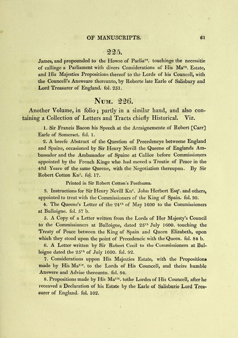 225. James, and propounded to the Howse of Parliate. touchinge the necessitie of callinge a Parliament with divers Considerations of His Mats. Estate, and His Majesties Propositions thereof to the Lords of his Councell, with the Councell’s Ansvveare thereunto, by Roberte late Earle of Salisbury and Lord Treasurer of England, fol. 251. Num. 226. Another Volume, in folio; partly in a similar hand, and also con- taining a Collection of Letters and Tracts chiefly Historical. Viz. 1. Sir Francis Bacon his Speech at the Arraignemente of Robert £Carr] Earle of Somerset, fol. 1. 2. A breefe Abstract of the Question of Precedencye betweene England and Spaine, occasioned by Sir Henry Nevill the Queene of Englands Am- bassador and the Ambassador of Spaine at Callice before Commissioners appointed by the French Kinge who had moved a Treatie of Peace in the 42d Yeare of the same Queene, with the Negotiation thereupon. By Sir Robert Cotton Kn(. fol. 17. Printed in Sir Robert Cotton’s Posthuma. 3. Instructions for Sir Henry Nevill Knc. John Herbert Esq1, and others, appointed to treat with the Commissionex-s of the King of Spain, fol. 30. 4. The Queene’s Letter of the 24th of May 1600 to the Commissioners at Bulloigne. fol. 57 b. 5. A Copy of a Letter written from the Lords of Her Majesty’s Council to the Commissioners at Bulloigne, dated 25th July 1600. touching the Treaty of Peace between the King of Spain and Queen Elizabeth, upon which they stood upon the point of Precedencie with the Queen, fol. 84 b. 6. A Letter written by Sir Robert Cecil to the Commissionei's at Bul- loigne dated the 25th of July 1600. fol. 92. 7. Considerations uppon His Majesties Estate, with the Proposition* made by His Matie. to the Lords of His Councell, and theire humble Answere and Advise thereunto, fol. 94. 8. Pi'opositions made by His Matie. tothe Lordes of His Councell, after he receaved a Declaration of his Estate by the Earle of Salisburie Lord Trea- surer of England, fol. 102.