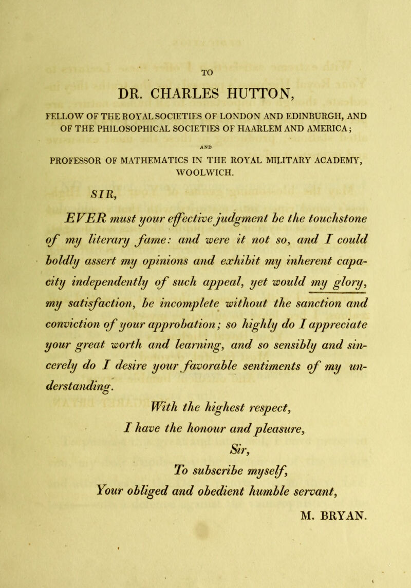 TO DR. CHARLES HUTTON, FELLOW OF THE ROYAL SOCIETIES OF LONDON AND EDINBURGH, AND OF THE PHILOSOPHICAL SOCIETIES OF HAARLEM AND AMERICA; AND PROFESSOR OF MATHEMATICS IN THE ROYAL MILITARY ACADEMY, WOOLWICH. SIR, EVER must your effective judgment he the touchstone off my literary ffame: and were it not so, and I could boldly assert my opinions and exhibit my inherent capa- city independently off such appeal, yet would my glory, my satisffaction, he incomplete without the sanction and conviction off your approbation; so highly do I appreciate your great worth and learning, and so sensibly and sin- cerely do I desire your favorable sentiments off my un- derstanding. With the highest respect, I have the honour and pleasure. Sir, To subscribe myself, Your obliged and obedient humble servant, M. BRYAN.