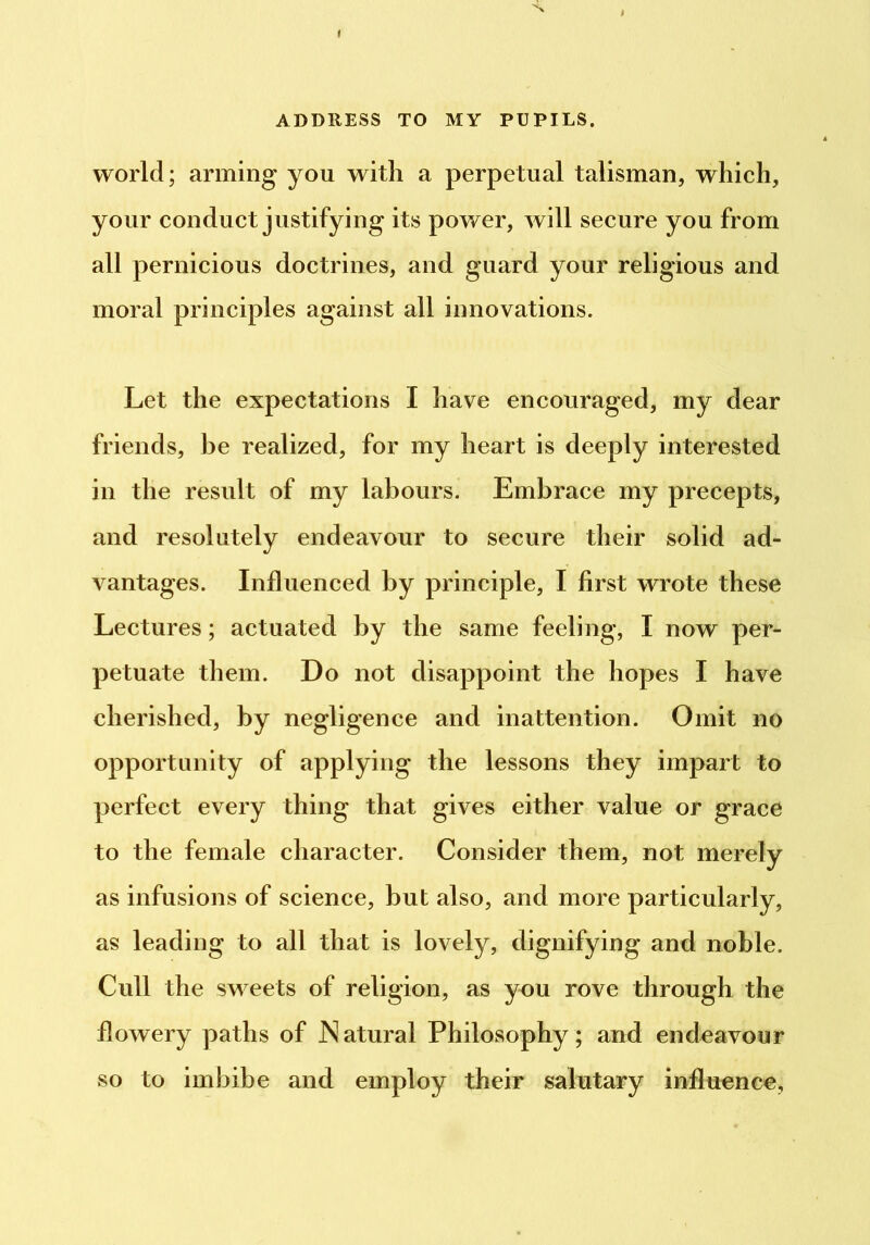 ( ADDRESS TO MY PUPILS. world; arming you with a perpetual talisman, whieh, your conduct justifying its power, will secure you from all pernicious doctrines, and guard your religious and moral principles against all innovations. Let the expectations I have encouraged, my dear friends, be realized, for my heart is deeply interested in the result of my labours. Embrace my precepts, and resolutely endeavour to secure their solid ad- vantages. Influenced by principle, I first wrote these Lectures; actuated by the same feeling, I now per- petuate them. Do not disappoint the hopes I have cherished, by negligence and inattention. Omit no opportunity of applying the lessons they impart to perfect every thing that gives either value or grace to the female character. Consider them, not merely as infusions of science, but also, and more particularly, as leading to all that is lovely, dignifying and noble. Cull the sweets of religion, as you rove through the flowery paths of JNatural Philosophy; and endeavour so to imbibe and employ their salutary influence,