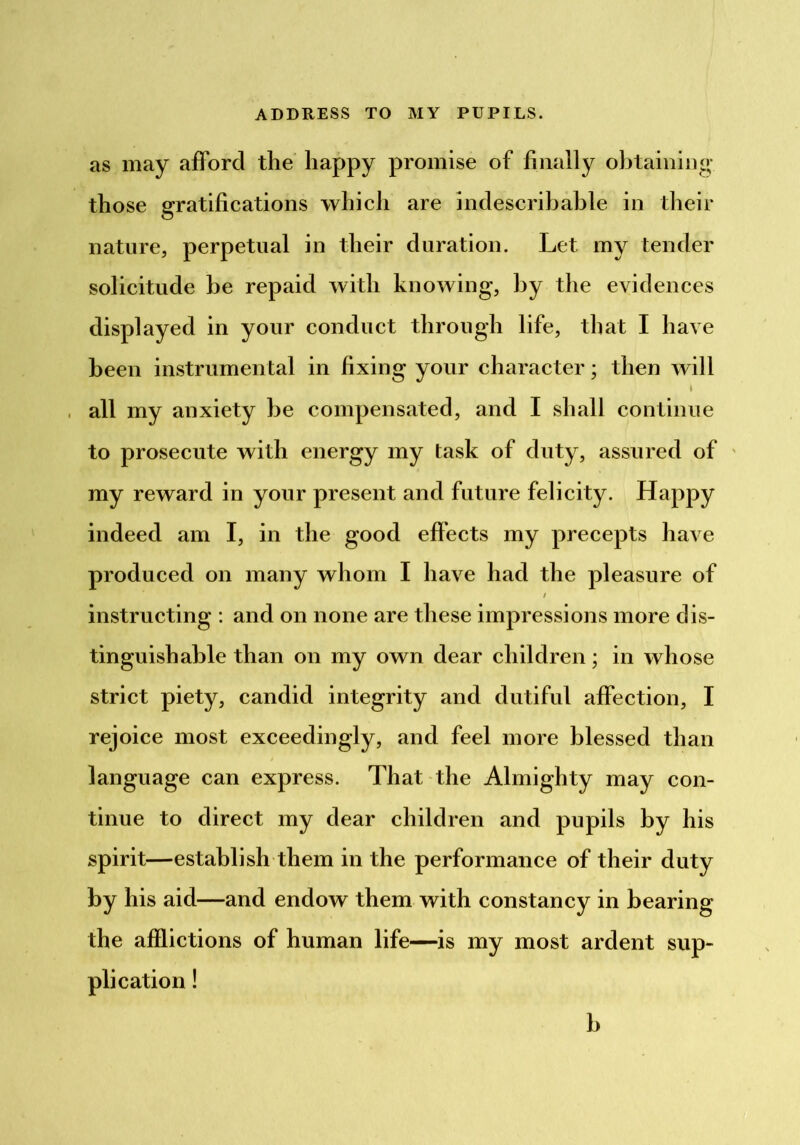 as may afford the' happy promise of finally obtaining those gratifications which are indescribable in their nature, perpetual in their duration. Let my tender solicitude be repaid with knowing, by the evidences displayed in your conduct through life, that I have been instrumental in fixing your character; then will I all my anxiety be compensated, and I shall continue to prosecute with energy my task of duty, assured of ' my reward in your present and future felicity. Happy indeed am I, in the good effects my precepts have produced on many whom I have had the pleasure of / instructing : and on none are these impressions more dis- tinguishable than on my own dear children; in whose strict piety, candid integrity and dutiful affection, I rejoice most exceedingly, and feel more blessed than language can express. That the Almighty may con- tinue to direct my dear children and pupils by his spirit—establish them in the performance of their duty by his aid—and endow them with constancy in bearing the afflictions of human life—is my most ardent sup- plication ! b