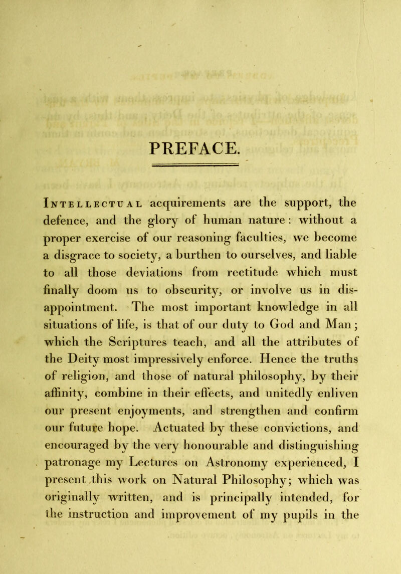 PREFACE. Intellectual acquirements are the support, the defence, and the glory of human nature : without a proper exercise of our reasoning faculties, we become a disgrace to society, a burthen to ourselves, and liable to all those deviations from rectitude which must finally doom us to obscurity, or involve us in dis- appointment. The most important knowledge in all situations of life, is that of our duty to God and Man; which the Scriptures teach, and all the attributes of the Deity most impressively enforce. Hence the truths of religion, and those of natural philosophy, by their affinity, combine in their effects, and unitedly enliven our present enjoyments, and strengthen and confirm our future hope. Actuated by these convictions, and encouraged by the very honourable and distinguishing patronage my Lectures on Astronomy experienced, I present,this work on Natural Philosophy; which was originally written, and is principally intended, for the instruction and improvement of my pupils in the