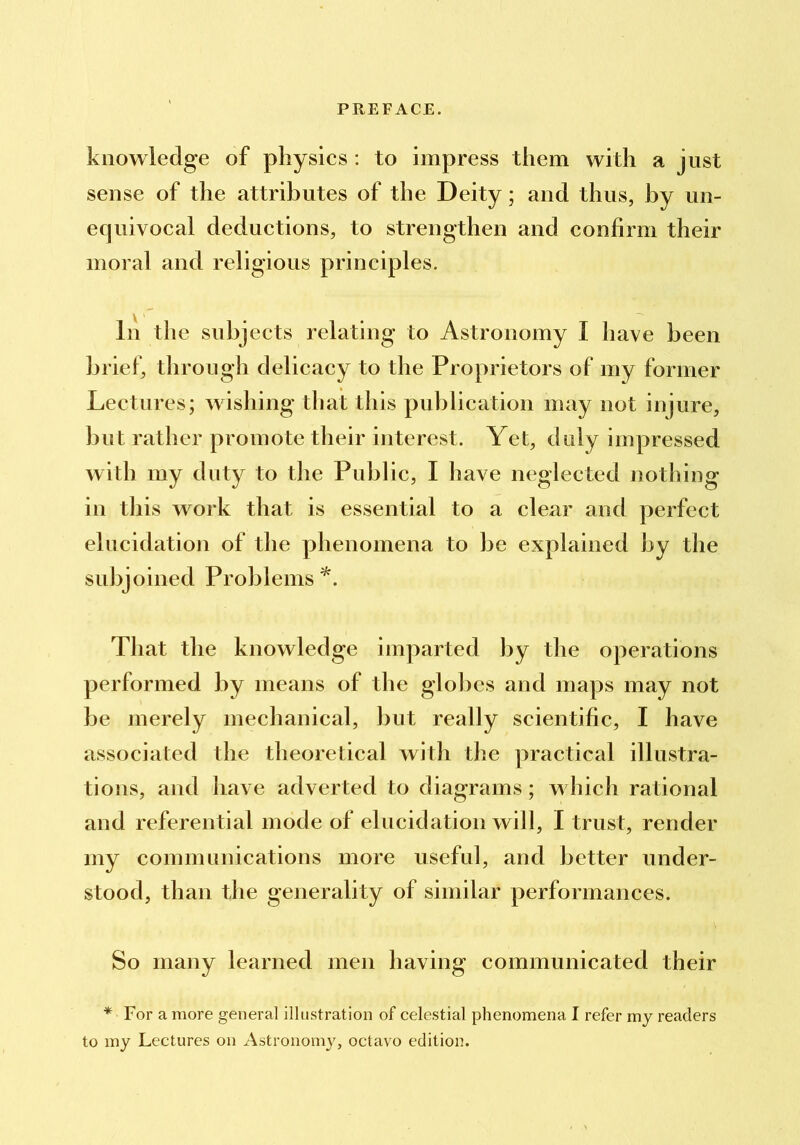 knowledge of physics ; to impress them with a just sense of the attributes of the Deity; and thus, by un- ecjuivocal deductions, to strengthen and confirm their moral and religious principles. In the subjects relating to Astronomy I have been brief, through delicacy to the Proprietors of my former Lectures; wishing that this publication may not injure, l)ut rather promote tlieir interest. Yet, duly impressed with my duty to the Public, I have neglected nothing in this work that is essential to a clear and perfect elucidation of the phenomena to be explained by the subjoined Problems That the knowledge imparted by the operations performed by means of the globes and maps may not be merely mechanical, but rea iiy scientific, I have associated the theoretical with the practical illustra- tions, and have adverted to diagrams; which rational and referential mode of elucidation will, I trust, render my communications more useful, and better under- stood, than the generality of similar performances. So many learned men having communicated their * For a more general illustration of celestial phenomena I refer my readers to my Lectures on Astronomy, octavo edition.