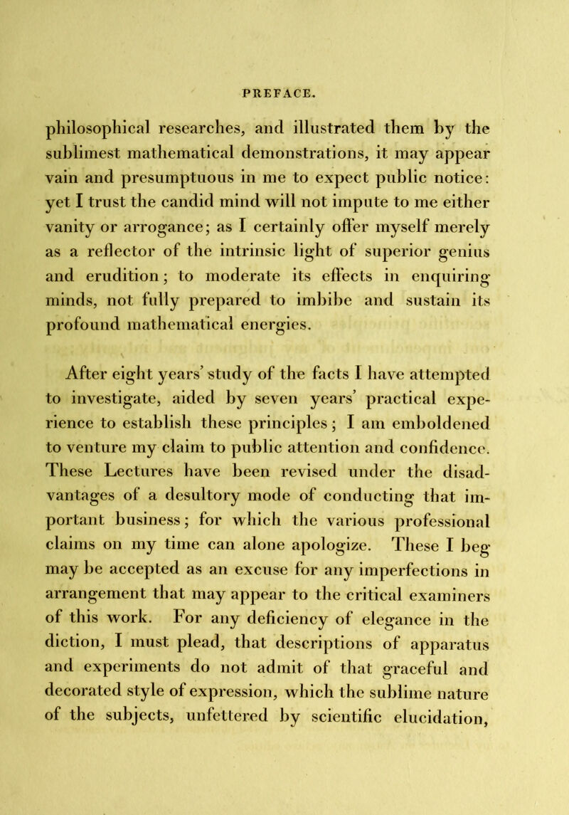 philosophical researches, and illustrated them by the sublimest mathematical demonstrations, it may appear vain and presumptuous in me to expect public notice: yet I trust the candid mind vrill not impute to me either vanity or arrogance; as I certainly offer myself merely as a reflector of the intrinsic light of superior genius and erudition; to moderate its effects in enquiring minds, not fully prepared to imbibe and sustain its profound mathematical energies. After eight years’ study of the facts I have attempted to investigate, aided by seven years’ practical expe- rience to establish these principles * I am emboldened to venture my claim to public attention and confidence. These Lectures have been revised under the disad- vantages of a desultory mode of conducting that im- portant business; for which the various professional claims on my time can alone apologize. These I beg may be accepted as an excuse for any imperfections in arrangement that may appear to the critical examiners of this work. For any deficiency of elegance in the diction, I must plead, that descriptions of apparatus and experiments do not admit of that graceful and decorated style of expression, which the sublime nature of the subjects, unfettered by scientific elucidation,