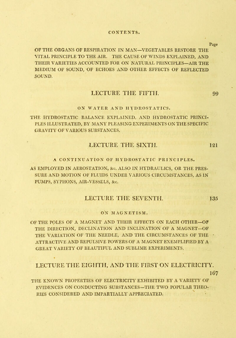 OF THE ORGANS OF RESPIRATION IN MAN—VEGETABLES RESTORE THE VITAL PRINCIPLE TO THE AIR. THE CAUSE OF WINDS EXPLAINED, AND THEIR VARIETIES ACCOUNTED FOR ON NATURAL PRINCIPLES—AIR THE MEDIUM OF SOUND, OF ECHOES AND OTHER EFFECTS OF REFLECTED SOUND. LECTURE THE FIFTH. 99 ON WATER AND HYDROSTATICS. THE HYDROSTATIC BALANCE EXPLAINED, AND HYDROSTATIC PRINCI- PLES ILLUSTRATED, BY MANY PLEASING EXPERIMENTS ON THE SPECIFIC GRAVITY OF VARIOUS SUBSTANCES. LECTURE THE SIXTH. 121 A CONTINUATION OF HYDROSTATIC PRINCIPLES. AS EMPLOYED IN AEROSTATION, &c. ALSO IN HYDRAULICS, OR THE PRES- SURE AND MOTION OF FLUIDS UNDER VARIOUS CIRCUMSTANCES, AS IN PUMPS, SYPHONS, AIR-VESSELS, &c. LECTURE THE SEVENTH. 135 ON MAGNETISM. OF THE POLES OF A MAGNET AND THEIR EFFECTS ON EACH OTHER—OF THE DIRECTION, DECLINATION AND INCLINATION OF A MAGNET—OF THE VARIATION OF THE NEEDLE, AND THE CIRCUMSTANCES OF THE - ATTRACTIVE AND REPULSIVE POWERS OF A MAGNET EXEMPLIFIED BY A GREAT VARIETY OF BEAUTIFUL AND SUBLIME EXPERIMENTS, LECTURE THE EIGHTH, AND THE FIRST ON ELECTRICITY. le THE KNOWN PROPERTIES OF ELECTRICITY EXHIBITED BY A VARIETY OF EVIDENCES ON CONDUCTING SUBSTANCES—THE TWO POPULAR THEO- RIES CONSIDERED AND IMPARTIALLY APPRECIATED.