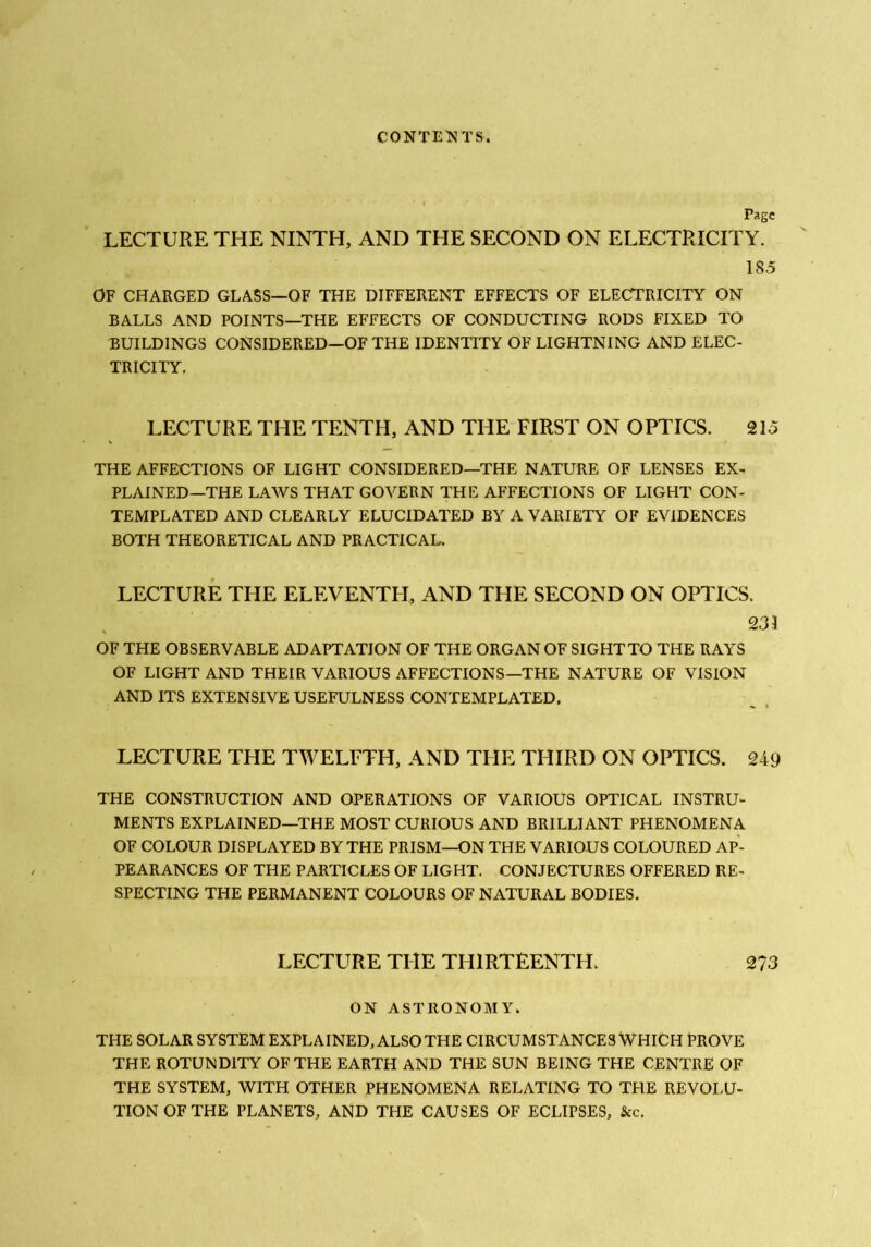 CONTES! TS. Page LECTURE THE NINTH, AND THE SECOND ON ELECTRICITY. 185 OF CHARGED GLASS—OF THE DIFFERENT EFFECTS OF ELECTRICITY ON BALLS AND POINTS—THE EFFECTS OF CONDUCTING RODS FIXED TO BUILDINGS CONSIDERED—OF THE IDENTITY OF LIGHTNING AND ELEC- TRICITY. LECTURE THE TENTH, AND THE FIRST ON OPTICS. 215 THE AFFECTIONS OF LIGHT CONSIDERED—THE NATURE OF LENSES EX- PLAINED—THE LAWS THAT GOVERN THE AFFECTIONS OF LIGHT CON- TEMPLATED AND CLEARLY ELUCIDATED BY A VARIETY OF EVIDENCES BOTH THEORETICAL AND PRACTICAL. LECTURE THE ELEVENTH, AND THE SECOND ON OPTICS. , 231 OF THE OBSERVABLE ADAPTATION OF THE ORGAN OF SIGHT TO THE RAYS OF LIGHT AND THEIR VARIOUS AFFECTIONS—THE NATURE OF VISION AND ITS EXTENSIVE USEFULNESS CONTEMPLATED. LECTURE THE TWELFTH, AND THE THIRD ON OPTICS. 249 THE CONSTRUCTION AND OPERATIONS OF VARIOUS OPTICAL INSTRU- MENTS EXPLAINED—THE MOST CURIOUS AND BRILLIANT PHENOMENA OF COLOUR DISPLAYED BY THE PRISM—ON THE VARIOUS COLOURED AP- PEARANCES OF THE PARTICLES OF LIGHT. CONJECTURES OFFERED RE- SPECTING THE PERMANENT COLOURS OF NATURAL BODIES. LECTURE THE THIRTEENTH. 273 ON ASTRONOMY. THE SOLAR SYSTEM EXPLAINED, ALSO THE CIRCUMSTANCES WHICH PROVE THE ROTUNDITY OF THE EARTH AND THE SUN BEING THE CENTRE OF THE SYSTEM, WITH OTHER PHENOMENA RELATING TO THE REVOLU- TION OF THE PLANETS, AND THE CAUSES OF ECLIPSES, &c.