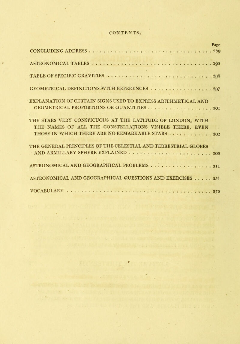 Page CONCLUDING ADDRESS 2Sy ASTRONOMICAL TABLES 295 TABLE OF SPECIFIC GRAVITIES 296 GEOMETRICAL DEFINITIONS/WITH REFERENCES 297 EXPLANATION OF CERTAIN SIGNS USED TO EXPRESS ARITHMETICAL AND GEOMETRICAL PROPORTIONS OR QUANTITIES 301 THE STARS VERY CONSPICUOUS AT THE LATITUDE OF LONDON, WITH THE NAMES OF ALL THE CONSTELLATIONS VISIBLE THERE, EVEN THOSE IN WHICH THERE ARE NO REMARKABLE STARS 302 THE GENERAL PRINCIPLES OF THE CELESTIAL AND TERRESTRIAL GLOBES AND ARMILLARY SPHERE EXPLAINED 305 ASTRONOMICAL AND GEOGRAPHICAL PROBLEMS 311 ASTRONOMICAL AND GEOGRAPHICAL QUESTIONS AND EXERCISES 351 VOC.ABULARY 375