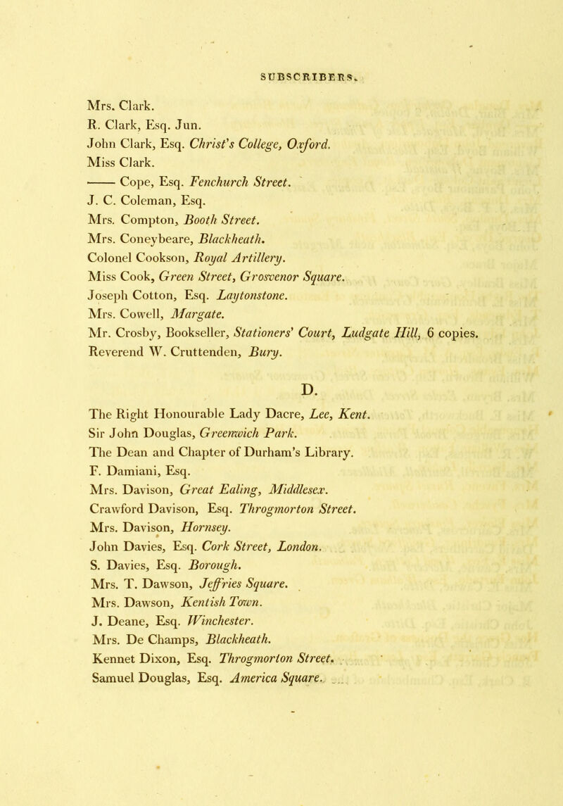 Mrs. Clark. R. Clark, Esq. Jun. John Clark, Esq. Christ's College, Oxford. Miss Clark. Cope, Esq. Fenchurch Street. J. C. Coleman, Esq. Mrs, Compton, Booth Street. Mrs. Coneybeare, Blackheath. Colonel Cookson, Royal Artillery. Miss Cook, Green Street, Grosvenor Square. Joseph Cotton, Esq. Laytonstone. Mrs. Cowell, Margate. Mr. Crosby, Bookseller, Stationers' Court, Ludgate Hill, 6 copies. Reverend W. Cruttenden, Bury. D. The Right Honourable Lady Dacre, Lee, Kent. Sir John Douglas, Greenxoich Park. The Dean and Chapter of Durham’s Library. F. Damiani, Esq. Mrs. Davison, Great Ealing, Middlesex. Crawford Davison, Esq. Throgmorton Street. Mrs. Davison, Hornsey. John Davies, Esq. Cork Street, London. S. Davies, Esq. Borough. Mrs. T. Dawson, Jeffries Square. Mrs. Dawson, Kentish Toxvn. J. Deane, Esq. Winchester. Mrs. De Champs, Blackheath. Kennet Dixon, Esq. Throgmorton Street. Samuel Douglas, Esq. America Square.