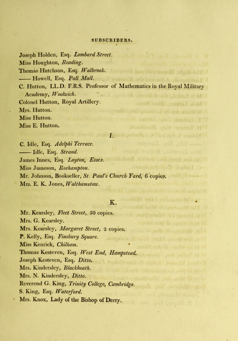 Joseph Holden, Esq. Lombard Street. Miss Houghton, Reading. Thomas Hutchson, Esq. Walbrook. Howell, Esq. Fall Mall. C. Hutton, LL.D. F.R.S. Professor of Mathematics in the Royal Military Academy, JVoohvich. Colonel Hutton, Royal Artillery. Mrs. Hutton. Miss Hutton. Miss E. Hutton. I. C. Idle, Esq. Adelphi Terrace. Idle, Esq. Strand. James limes. Esq. Layton, Esse.v. Miss Jameson, Roehampton. Mr. Johnson, Bookseller, St. Paul's Church-Yard, 6 copies. Mrs. E. K. Jones, JValthamstoxv. K. Mr. Kearsley, Fleet Street, 50 copies. Mrs. G. Kearsley. Mrs. Kearsley, Margaret Street, 2 copies. P. Kelly,. Esq. Finsbury Square. Miss Kenrick, Chilham. • Thomas Kesteven, Esq. JVest End, Hampstead. Joseph Kesteven, Esq. Ditto. Mrs. Kindersley, Blackheath. Mrs. N. Kindersley, Ditto. Reverend G. King, Trinity College, Cambridge. S. King, Esq. Waterford. Mrs. Knox, Lady of the Bishop of Derry..