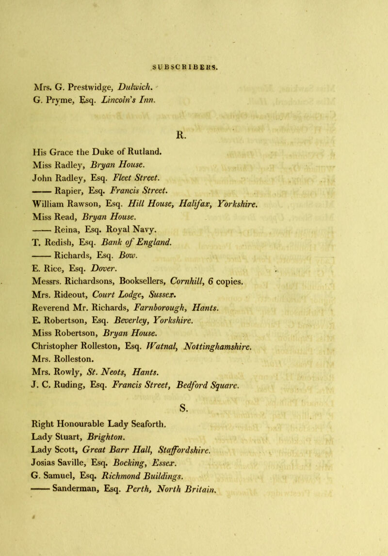 Mrs. G. Prestwidge, Dulwich. G. Pryme, Esq. Lincoln's Inn. R. His Grace the Duke of Rutland. Miss Radley, Bryan House. John Radley, Esq. Fleet Street. Rapier, Esq. Francis Street. William Rawson, Esq. Hill House, Halifax, Yorkshire. Miss Read, Bryan House. Reina, Esq. Royal Navy. T. Redish, Esq. Bank of England. Richards, Esq. Boxo. E. Rice, Esq. Dover. Messrs. Richardsons, Booksellers, Cornhill, 6 copies. Mrs. Rideout, Court Lodge, Sussex. Reverend Mr. Richards, Farnborough, Hants. E. Robertson, Esq. Beverley, Yorkshire. Miss Robertson, Bryan House. Christopher Rolleston, Esq. Watnal, Nottinghamshire. Mrs. Rolleston. Mrs. Rowly, St. Neots, Hants. J. C. Ruding, Esq. Francis Street, Bedford Square. S. Right Honourable Lady Seaforth. Lady Stuart, Brighton. Lady Scott, Great Barr Hall, Staffordshire. Josias Saville, Esq. Backing, Essex. G. Samuel, Esq. Richmond Buildings. Sanderman, Esq. Perth, North Britain.