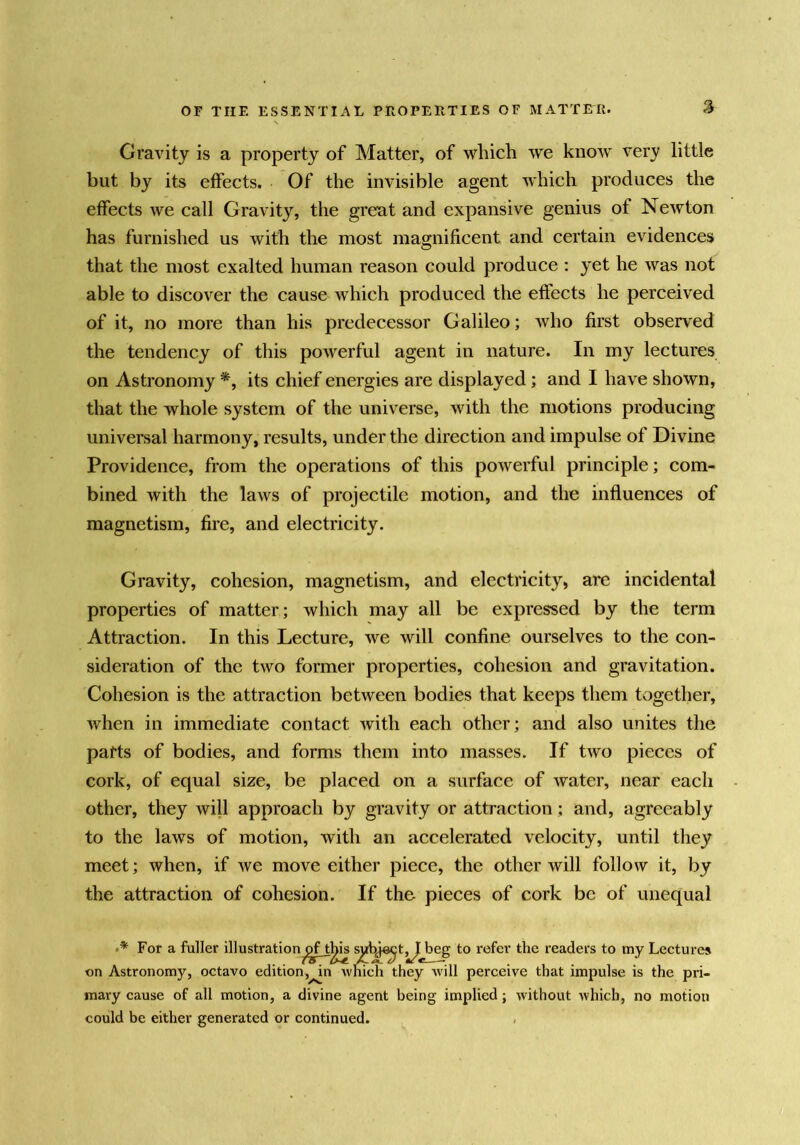 OF THE ESSENTIAL PROPERTIES OF MATTER. V Gravity is a property of Matter, of which we know very little but by its effects. Of the invisible agent which produces the effects we call Gravity, the great and expansive genius of Newton has furnished us with the most magnificent and certain evidences that the most exalted human reason could produce : yet he was not able to discover the cause which produced the effects he perceived of it, no more than his predecessor Galileo; who first observed the tendency of this powerful agent in nature. In my lectures on Astronomy its chief energies are displayed; and I have shown, that the whole system of the universe, with the motions producing universal harmony, results, under the direction and impulse of Divine Providence, from the operations of this powerful principle; com- bined with the laws of projectile motion, and the influences of magnetism, fire, and electricity. Gravity, cohesion, magnetism, and electricity, are incidental properties of matter; which may all be expressed by the term Attraction. In this Lecture, we will confine ourselves to the con- sideration of the two former properties, cohesion and gravitation. Cohesion is the attraction between bodies that keeps them together, when in immediate contact with each other; and also unites the parts of bodies, and forms them into masses. If two pieces of cork, of equal size, be placed on a surface of water, near each other, they will approach by gravity or attraction; and, agreeably to the laws of motion, with an accelerated velocity, until they meet; when, if we move either piece, the other will follow it, by the attraction of cohesion. If the pieces of cork be of unequal For a fuller illustration^f tl^ s^J^t^beg to refer the readers to my Lectures on Astronomy, octavo edition,^n which they will perceive that impulse is the pri- mary cause of all motion, a divine agent being implied; without which, no motion could be either generated or continued. «