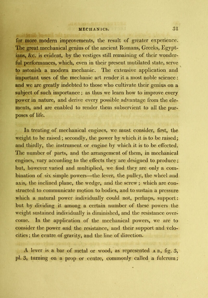 for more modern improvements, the result of greater experienee. The great mechanical genius of the aneient Romans, Greeks, Egypt- ians, &c. is evident, by the vestiges still remaining of their wonder- ful performances, which, even in their present mutilated state, serve to astonish a modern mechanic. The extensive application and important uses of the mechanic art render it a most noble science: and we are greatly indebted to those who cultivate their genius on a subject of such importance; as thus we learn how to improve every power in nature, and derive every possible advantage from the ele- ments, and are enabled to render them subservient to all the pur- poses of life. In treating of mechanical engines, we must consider, first, the weight to be raised; secondly, the power by which it is to be raised; and thirdly, the instrument or engine by which it is to be effected. The number of parts, and the arrangement of them, in mechanical engines, vary according to the effects they are designed to produce; but, however varied and multiplied, we find they are only a com- bination of six simple powers—the lever, the pulley, the wheel and axis, the inclined plane, the wedge, and the screw; Avhich are con- structed to communicate motion to bodies, and to sustain a pressure which a natural power individually could not, perhaps, support: but by dividing it among a certain number of these powers the weight sustained individually is diminished, and the resistance over- come. In the application of the mechanical powers, we are to consider the power and the resistance, and their support and velo- cities ; the centre of gravity, and the line of direction. A lever is a bar of metal or wood, as represented a b, fig. 3, pi. 3, turning on a prop or centre, commonly called a fulcrum.;