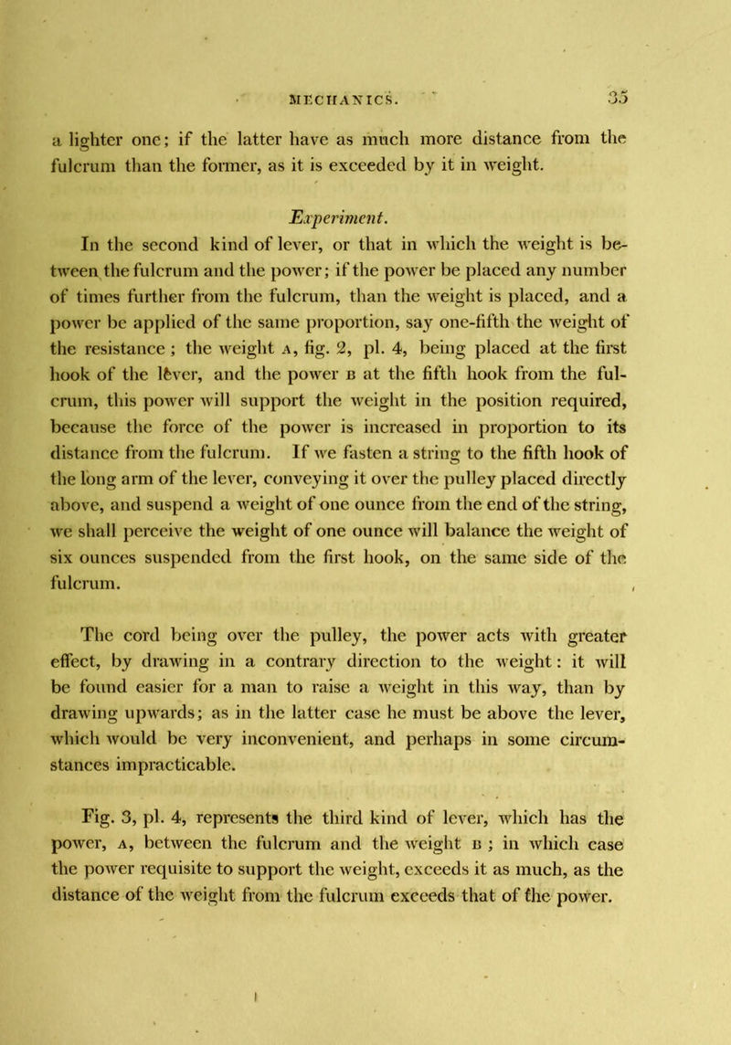 a lighter one; if the latter have as much more distance from the fulcrum than the former, as it is exceeded by it in ^veight. Experiment. In the second kind of lever, or that in which the weight is be- tween the fulcrum and the power; if the power be placed any number of times further from the fulcrum, than the weight is placed, and a power be applied of the same proportion, say one-fifth the weiglit of the resistance ; the weight a, fig. 2, pi. 4, being placed at the first hook of the Ifevcr, and the power b at the fifth hook from the ful- crum, this power will support the weight in the position required, because the force of the power is increased in proportion to its distance from the fulcrum. If Ave fasten a string to the fifth hook of the long arm of the lever, conveying it over the pulley placed directly above, and suspend a Aveight of one ounce from the end of the string, Ave shall perceive the weight of one ounce Avill balance the Aveight of six ounces suspended from the first hook, on the same side of the fulcrum. The cord being oA'er the pulley, the power acts Avith greater effect, by draAving in a contrary direction to the Aveight: it Avill be found easier for a man to raise a Aveight in this way, than by draAving upwards; as in the latter case he must be above the lever, Avhich Avould be very inconvenient, and perhaps in some ciremn- stances impracticable. Fig. 3, pi. 4, represents the third kind of lever, Avhich has the poAver, A, betAveen the fulcrum and the Aveight b ; in Avhich case the poAver requisite to support the Aveight, exceeds it as much, as the distance of the Aveight from the fulcrum exceeds that of the povver.