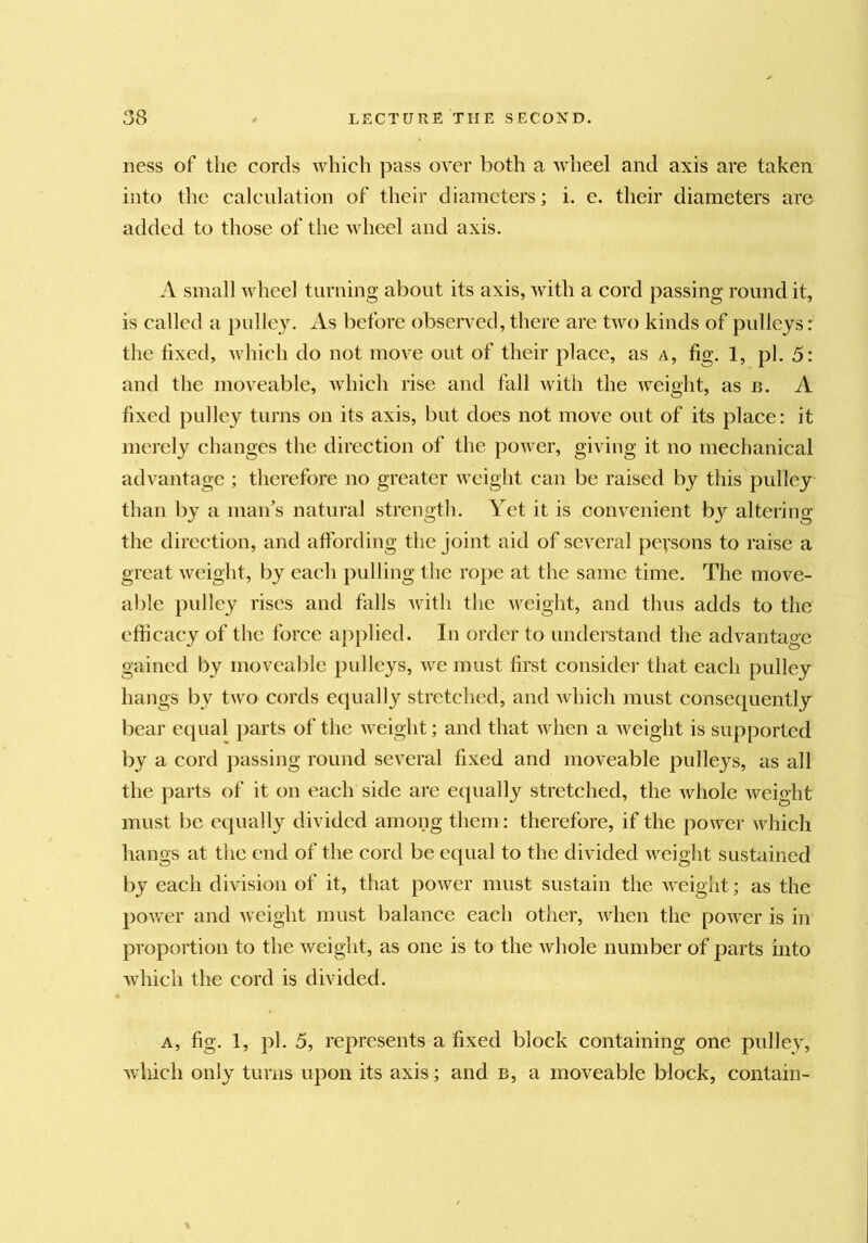 ness of the cords which pass over both a wheel and axis are taken into the calculation of their diameters; i. e. their diameters are added to those of the wheel and axis. A small wheel turning about its axis, Avith a cord passing round it, is called a pidley. xVs before observed, there are two kinds of pulleys: the fixed, Avhich do not move out of their place, as a, fig. 1, pi. 5: and the moveable, Avhich rise and fall Avith the Aveight, as n. A fixed pulley turns on its axis, but does not move out of its place: it merely changes the direction of the poAver, giving it no mechanical advantage ; therefore no greater Avcight can be raised by this pulley than by a maifs natural strength. Yet it is convenient by altering the direction, and affording the joint aid of several peysons to raise a great Avcight, by each pulling the rope at the same time. The move- able pulley rises and falls Avith the Aveight, and thus adds to the efficacy of the force ap})lied. In order to understand the advantage gained by moveable pulleys, aa^c must first consider that each pulley hangs by two cords equally stretched, and Avhich must consequently bear equal parts of the Aveight; and that Avhen a Aveight is supported by a cord passing round several fixed and moveable pulleys, as all the parts of it on each side are equally stretched, the Avhole Aveight must be equally divided among them: therefore, if the power Avhich hangs at the end of the cord be equal to the divided AA^eight sustained by each division of it, that poAver must sustain the Aveight; as the poAver and Aveight must balance each otlier, Avhen the poAver is in proportion to the Aveight, as one is to the Avhole number of parts into Avhich the cord is divided. A, fig. 1, pi. 5, represents a fixed block containing one pulley, Avliich only turns upon its axis; and b, a moveable block, contain-