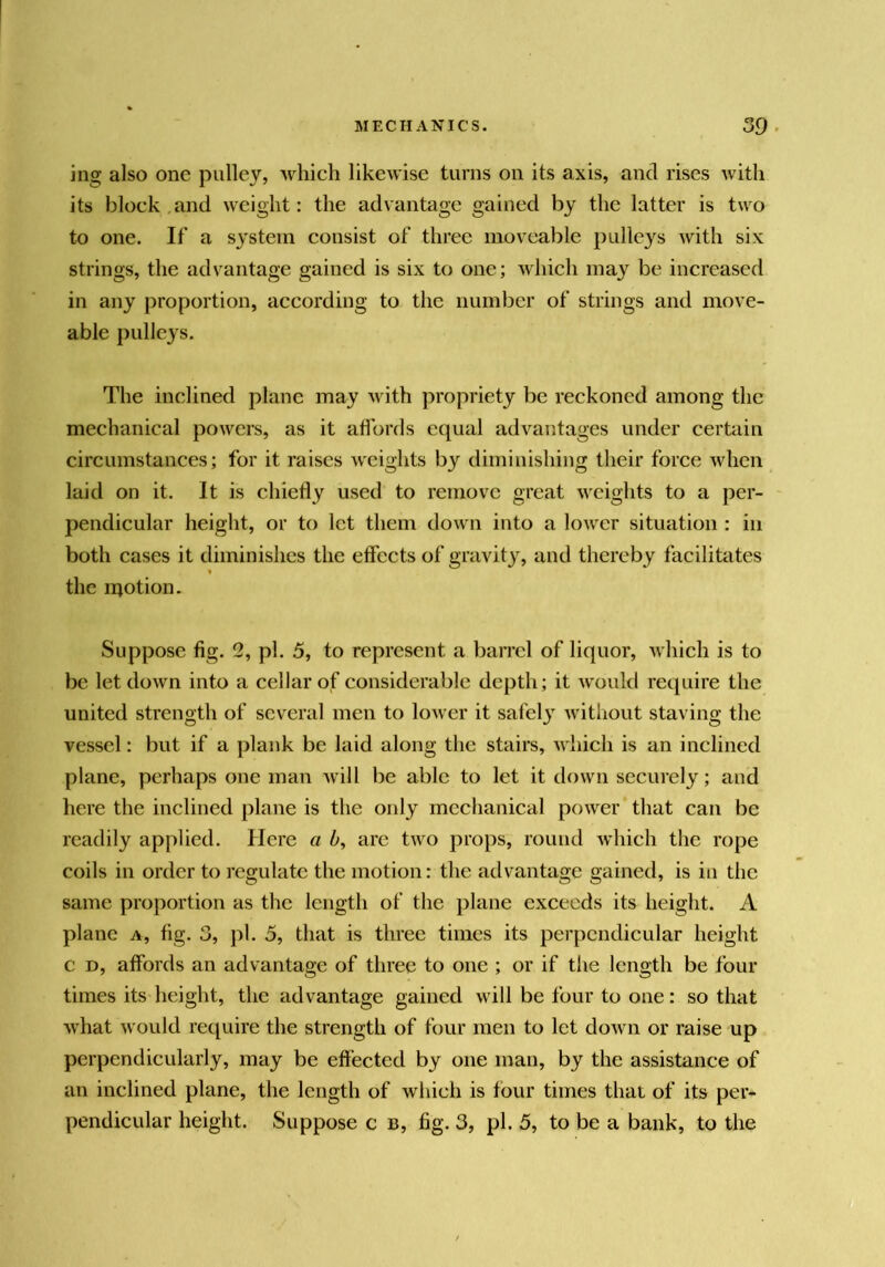 ing also one pulley, which likewise turns on its axis, and rises with its block .and weight: the advantage gained by the latter is two to one. If a system consist of three moveable pulleys with six strings, the advantage gained is six to one; which may be increased in any proportion, according to the number of strings and move- able pulleys. The inclined plane may with propriety be reckoned among the mechanical powers, as it aflbrds equal advantages under certain circumstances; for it raises weights by diminishing their force when laid on it. It is chiefly used to remove great M'cights to a per- pendicular height, or to let them down into a lower situation : in both cases it diminishes the effects of gravity, and thereby facilitates the motion. Suppose fig. 2, pi. 5, to represent a barrel of liquor, which is to be letdown into a cellar of considerable depth; it would require the united strength of several men to lower it safely without staving the vessel: but if a plank be laid along the stairs, which is an inclined plane, perhaps one man will be able to let it down securely; and here the inclined plane is the only mechanical power that can be readily applied. Here a b, arc two props, round which the rope coils in order to regulate the motion: the advantage gained, is in the same proportion as tlic length of the plane exceeds its height. A plane a, fig. 3, pi. 5, that is three times its perpendicular height c D, affords an advantage of three to one ; or if the length be four times its height, the advantage gained will be four to one: so that what would require the strength of four men to let down or raise up perpendicularly, may be effected by one man, by the assistance of an inclined plane, the length of which is four times that of its per- pendicular height. Suppose c b, fig. 3, pi. 5, to be a bank, to the