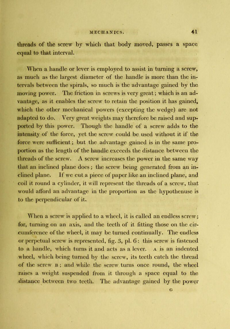 threads of the screw by which that body moved, passes a space equal to that interval. When a handle or lever is employed to assist in turning a screw, as much as the largest diameter of the handle is more than the in- tervals between the spirals, so much is the advantage gained by the moving power. The friction in screws is very great; which is an ad- vantage, as it enables the screw to retain the position it has gained, which the other mechanical powers (excepting the wedge) are not adapted to do. Very great weights may therefore be raised and sup- ported by this power. Though the handle of a screw adds to the intensity of the force, yet the screw could be used without it if the force were sufficient; but the advantage gained is in the same pro- portion as the length of the handle exceeds the distance between the threads of the screw. A screw increases the power in the same way that an inclined plane does; the screw being generated from an in- clined plane. If we cut a piece of paper like an inclined plane, and coil it round a cylinder, it will represent the threads of a screw, that would alibrd an advantage in the proportion as the hypothenuse is to the perpendicular of it. When a screw is applied to a wheel, it is called an endless screw; for, turning on an axis, and the teeth of it fitting those on the cir- cumference of the wheel, it may be turned continually. The endless or perpetual screw is represented, fig. 3, j)l. 6: this screw is fastened to a handle, which turns it and acts as a lever, a is an indented wheel, which being turned b}^ the screw, its teeth catch the thread of the screw b ; and while the screw turns once round, the wheel raises a weight suspended from it through a space equal to the distance bet\veen two teeth. The advantage gained by the power G
