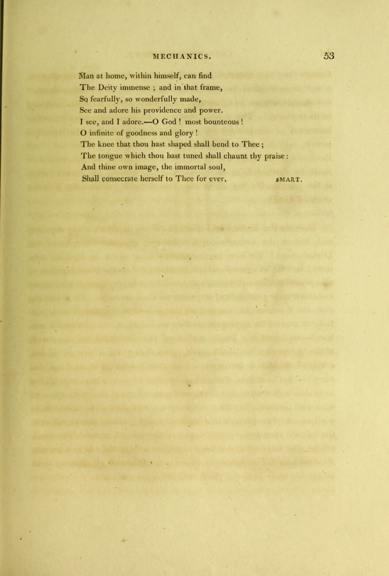 Man at home, vithin himself, can find The Deity immense ; and in’that frame, Sq fearfully, so wonderfully made, See and adore his providence and power. I see, and I adore.—O God ! most bounteous ! O infinite of goodness and glory ! The knee that thou hast shaped shall bend to Thee ; The tongue which thou hast tuned shall chaunt thy praise: And thine own image, the immortal soul, Shall consecrate herself to Thee for ever, smart.