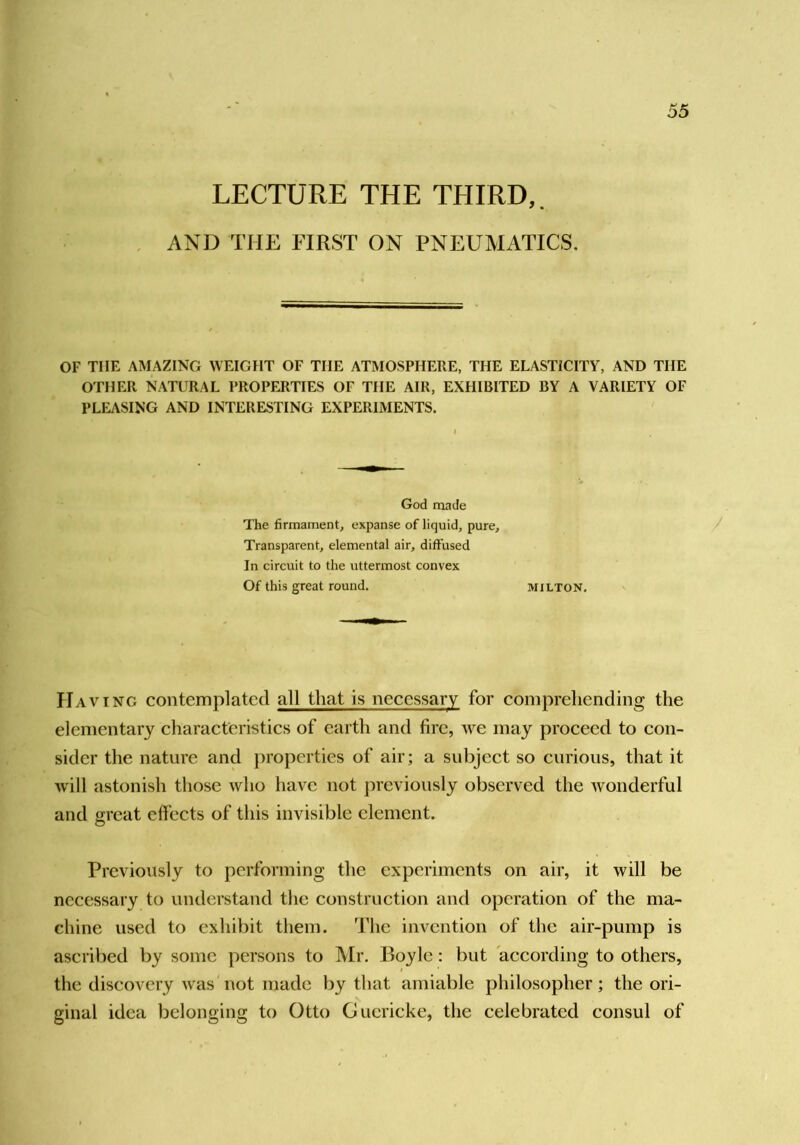 LECTURE THE THIRD,. AND THE FIRST ON PNEUMATICS. 55 OF THE AMAZING WEIGHT OF THE ATMOSPHERE, THE ELASTICITY, AND THE OTHER NATURAL PROPFJITIES OF THE AIR, EXHIBITED BY A VARIETY OF PLEASING AND INTERESTING EXPERIMENTS. God made The firmament, expanse of liquid, pure. Transparent, elemental air, diffused In circuit to the uttermost convex Of this great round. MILTON. / Having contemplated all that is necessary for comprehending the elementary characteristics of earth and fire, we may proceed to con- sider the nature and properties of air; a subjeet so curious, that it will astonish those who have not previously observed the wonderful and great cffeets of this invisible element. Previously to performing the experiments on air, it will be necessary to understand the construction and operation of the ma- chine used to exhibit them. The invention of the air-pump is aseribed by some persons to Mr. Boyle: but according to others, the discovery was not made by that amiable philosopher; the ori- ginal idea belonging to Otto Guericke, the celebrated consul of