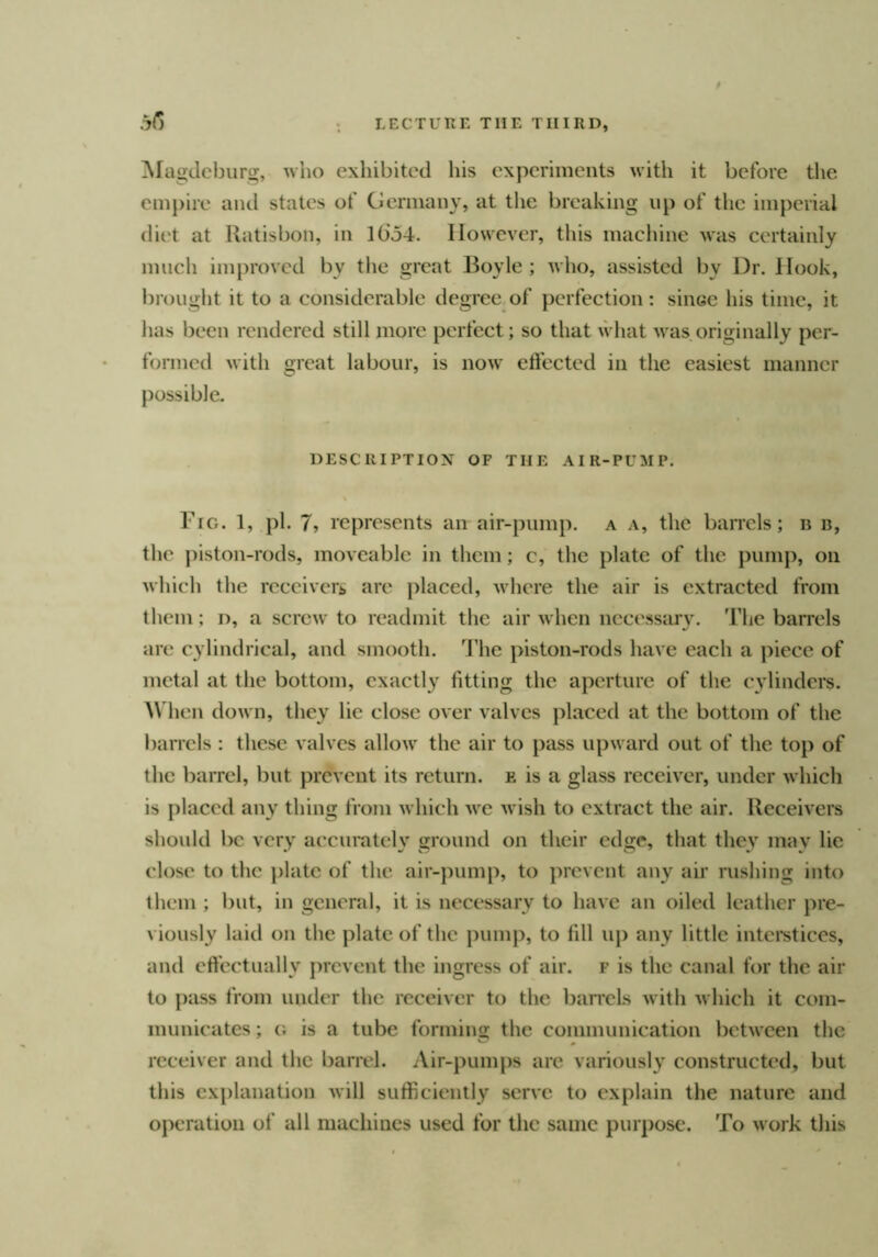 .iG ^Magdeburg, who exhibited his experiments with it before the empire and states of Germany, at the breaking up of the imperial diet at Ratisbon, in l(io4. However, tliis machine was certainly much improved by tlie great Boyle ; who, assisted by Dr. Hook, brought it to a considerable degree of perfection: since his time, it has been rendered still more perfect; so that what was originally per- formed with great labour, is now effected in the easiest manner possible. DESCRIPTIOX OF THE AIR-PUMP. Fig. 1, pi. 7, represents an air-pump, a a, the barrels; ii b, the piston-rods, moveable in them; c, the plate of the pump, on which the rccciveri, are placed, where the air is extracted from them; d, a screw to readmit the air when necessary. The barrels are cylindrical, and smooth. 4'he piston-rods have each a piece of metal at the bottom, exactly fitting the aperture of the cylinders. Wlien down, they lie close over valves placed at the bottom of the barrels : these valves allow the air to pass upward out of the top of the barrel, but prevent its return, e is a glass receivx'r, under which is placed any thing from which we wish to extract the air. Receivers should be very accurately ground on their edge, that they may lie close to the j)late of the air-pump, to prevent any air rushing into them ; l)ut, in general, it is necessary to have an oiled leather pre- viously laid on the plate of the pump, to fill up any little intei’stices, and effectually prevent the ingress of air. f is the canal for the air to pass from under the receiver to the baraels with which it com- municates ; G is a tube forming the communication between the receiver and the barrel. Air-pumps are variously constructed, but tliis explanation will sufficiently serve to explain the nature and operation of all machines used for the same purpose. To work tliis