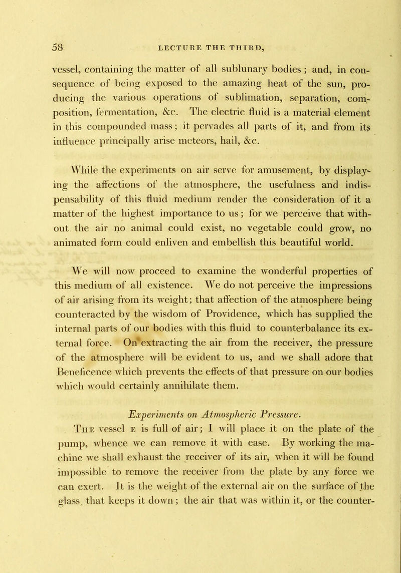 vessel, containing the matter of all sublunary bodies; and, in con- sequence of being exposed to the amazing heat of the sun, pro- ducing the various operations of sublimation, separation, com,- position, fermentation, &c. The electric fluid is a material element in this compounded mass; it pervades all parts of it, and from its influence principally arise meteors, hail, &c. While the experiments on air serve for amusement, by display- ing the aft’ections of the atmosphere, the usefulness and indis- pensability of this fluid medium render the consideration of it a matter of the highest importance to us; for we perceive that with- out the air no animal could exist, no vegetable could grow, no animated form could enliven and embellish this beautiful world. We will now proceed to examine the wonderful properties of this medium of all existence. We do not perceive the impressions of air arising fi’om its weight; that affection of the atmosphere being counteracted by the wisdom of Providence, which has supplied the internal parts of our bodies with this fluid to counterbalance its ex- ternal force. Omextracting the air from the receiver, the pressure of the atmosphere will be evident to us, and we shall adore that Beneficence which prevents the effects of that pressure on our bodies which would certainly annihilate them. Experiments on Atmospheric Pressure. The vessel e is full of air; I will place it on the plate of the j)ump, Avhence we can remove it with ease. By working the ma- chine we shall exhaust the receiver of its air, when it will be found impossible to remove the receiver from the plate by any force we can exert. It is the weight of the external air on the surface of the glass, that keeps it down; the air that was within it, or the counter-