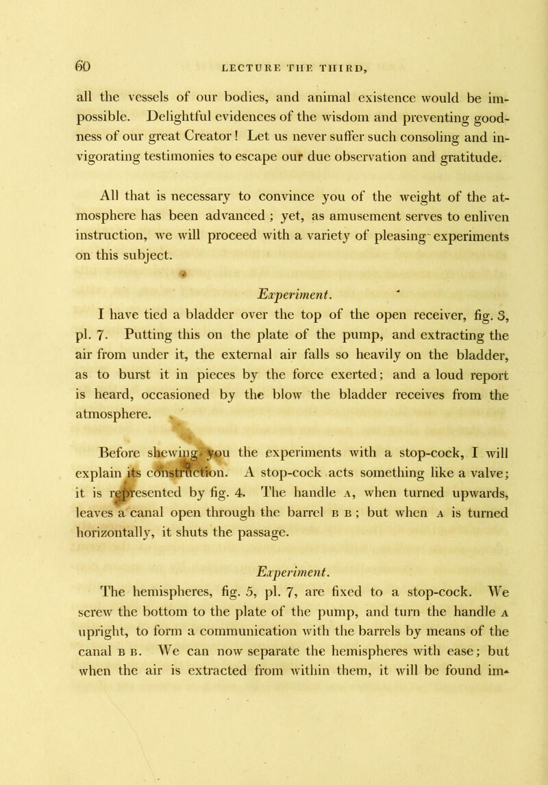 all the vessels of our bodies, and animal existence would be im- possible. Delightful evidences of the wisdom and preventing good- ness of our great Creator! Let us never suffer such consoling and in- vigorating testimonies to escape our due observation and gratitude. All that is necessary to convince you of the weight of the at- mosphere has been advanced ; yet, as amusement serves to enliven instruction, we will proceed with a variety of pleasing' experiments on this subject. Ei'periment. I have tied a bladder over the top of the open receiver, figi 3, pi. 7- Putting this on the plate of the pump, and extracting the air from under it, the external air falls so heavily on the bladder, as to burst it in pieces by the force exerted; and a loud report is heard, occasioned by the blow the bladder receives from the atmosphere. Before shewing^ you the experiments with a stop-cock, I will explain its cdhst%ctk>n. A stop-cock acts something like a valve; it is represented by fig. 4. The handle a, when turned upwards, leaves a canal open through the barrel b b ; but when a is turned horizontally, it shuts the passage. Eaperiment. The hemispheres, fig. 5, pi. 7, are fixed to a stop-cock. We screw the bottom to the plate of the pump, and turn the handle a upright, to form a communication with the barrels by means of the canal b b. We can now separate the hemispheres with ease; but when the air is extracted from within them, it will be found im*