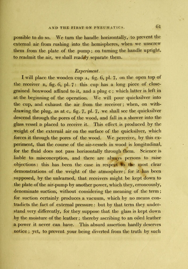 possible to do so. We turn the handle horizontally, to prevent the external air from rushing into the hemispheres, when we unscrew them from the plate of the pump; on turning the handle upright, to readmit the air, we shall readily separate them. Experiment. I will place the wooden cup a, fig. 6, pi. 7? on the open top of the receiver b, fig. 6, pi. 7: this cup has a long piece of close- grained boxwood affixed to it, and a plug c; which latter is left in at the beginning of the operation. We will pour quicksilver into the cup, and exhaust the air from the receiver; when, on with- drawing the plug, as at c, fig. 7? pi* 7, we shall see the quicksilver descend through the pores of the wood, and fall in a shower into the glass vessel d placed to receive it. This effect is produced by the weight of the external air on the surface of the quicksilver, which forces it through the pores of the wood. We perceive, by this ex- periment, that the course of the air-vessels in Avood is longitudinal, for the fluid does not pass horizontally through them. Science is liable to misconception, and there are alwuys persons to raise objections: this has been the case in respect %o tke most clear demonstrations of the weight of the atmosphere; for it has been supposed, by the unlearned, that receivers might be kept down to the plate of the air-pump by another power, Avhich they, erroneously, denominate suction, Avithout considering the meaning of the term; for suction certainly produces a vacuum, Avhich by no means con- tradicts the fact of external pressure: but by that term they under- stand very differently, for they suppose that the glass is kept doAvn by the moisture of the leather; thereby ascribing to an oiled leather a poAver it never can have. This absurd assertion hardly deserves notice ; yet, to prevent your being diverted from the truth by such