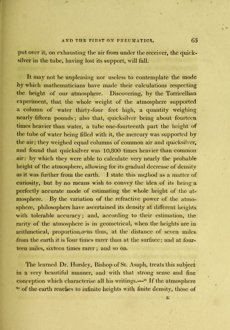 put over it, on exhausting the air from under the receiver, the quick- silver in the tube, having lost its support, will fall. It may not be unpleasing nor useless to contemplate the mode by which mathematicians have made their calculations respecting the height of our -atmosphere. Discovering, by the Torricellian experiment, that the whole weight of the atmosphere supported a column of water thirty-four feet high, a quantity weighing nearly fifteen pounds; also that, quicksilver being about fourteen times heavier than water, a tube one-fourteenth part the height of the tube of water being filled with it, the mercury was supported by the air; they weighed equal columns of common air and quicksilver, and found that quicksilver was 10,800 times heavier than common air: by which they were able to calculate very nearly the probable height of the atmosphere, allowing for its gradual decrease of density as it was further from the earth. I state this mtd^hod as a matter of curiosity, but by no means wish to convey the idea of its being a perfectly accurate mode of estimating the whole height of the at- mosphere. By the variation of the refractive power of the atmo- sjiherc, philosophers have ascertained its density at different heights with tolerable accuracy; and, according to their estimation, the rarity of the atmosphere is in geometrical, when the heights arc in arithmetical, proportion,as’as thus, at the distance of seven miles from the earth it is four times rarer than at the surface; and at four- teen miles, sixteen times rarer; and so on. r The learned Dr. Horsley, Bishop of St. Asaph, treats this subject in a very beautiful manner, and with that strong sense and fine -conception which characterise all his writings.—“ If the atmosphere of the earth reaches to infinite heights vdth finite density, those of K