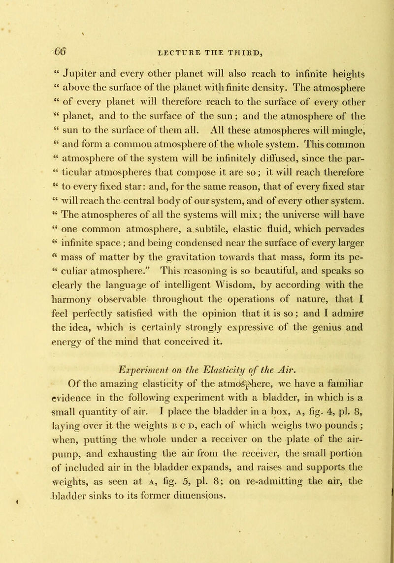 m “ Jupiter and every other planet will also reach to infinite heights “ above the surface of the planet with finite density. The atmosphere “ of every planet Avill therefore reach to the surface of every other “ planet, and to the surface of the sun; and the atmosphere of the “ sun to the surface of them all. All these atmospheres will mingle, “ and form a common atmosphere of the whole system. This common “ atmosphere of the system will be infinitely diffused, since the par- “ ticular atmospheres that compose it are so; it will reach therefore “ to every fixed star: and, for the same reason, that of every fixed star “ will reach the central body of our system, and of every other system. “ The atmospheres of all the systems will mix; the universe will have “ one common atmosphere, a. subtile, elastic fluid, which pervades “ infinite space; and being condensed near the surface of every larger ^ mass of matter by the gravitation towards that mass, form its pe- “ culiar atmosphere.” This reasoning is so beautiful, and speaks so clearly the language of intelligent Wisdom, by according with the harmony observable throughout the operations of nature, that I feel perfectly satisfied with the opinion that it is so; and I admire the idea, which is certainly strongly expressive of the genius and energy of the mind that conceived it. Experime?it on the Elasticity of the Air. Of the amazing elasticity of the atmosphere, we have a familiar evidence in the following experiment with a bladder, in which is a small quantity of air. I place the bladder in a box, a, fig. 4, pi. 8, la}dng over it the weights b c d, each of which weighs two pounds ; when, putting the whole under a receiver on the plate of the air- pump, and exhausting the air from the receiver, the small portion of included air in the bladder expands, and raises and supports the weights, as seen at a, fig. 5, pi. 8; on re-admitting the air, the -bladder sinks to its former dimensions.
