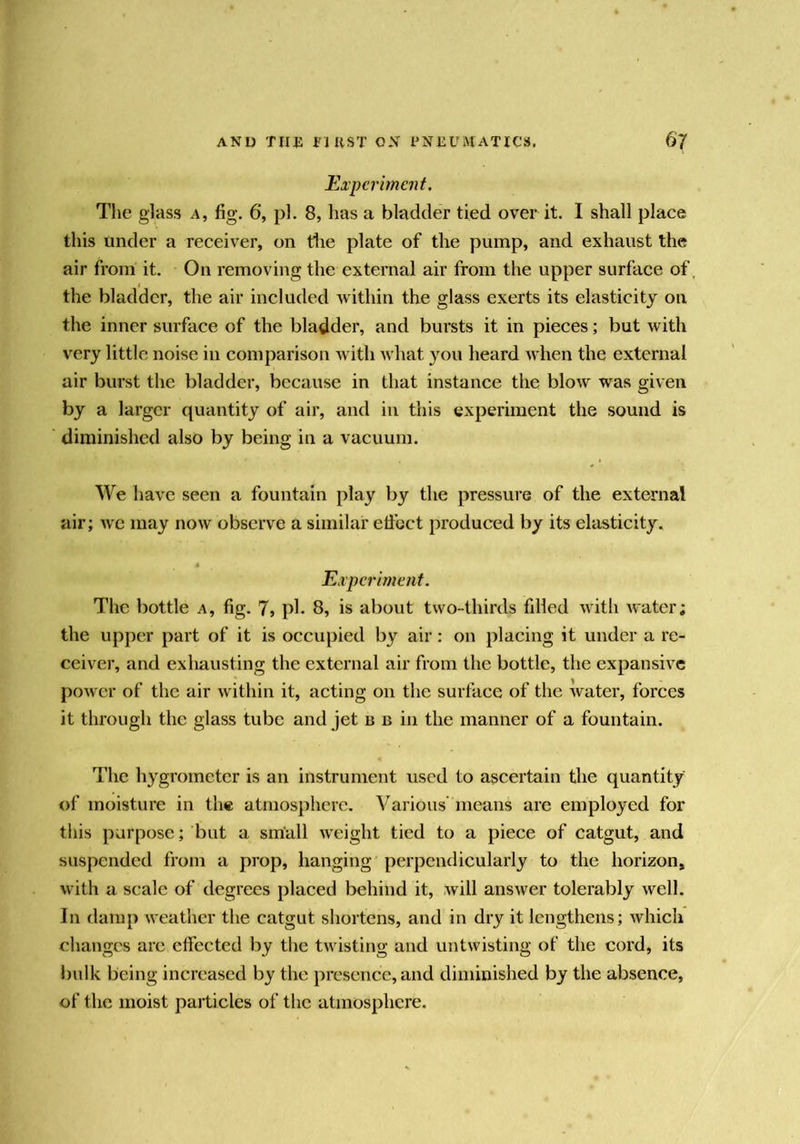 Experiment. The glass a, fig. 6, pi. 8, has a bladder tied over it. I shall place this under a receiver, on die plate of the pump, and exhaust the air from it. On removing the external air from the upper surface of the bladder, the air included within the glass exerts its elasticity on the inner surface of the bladder, and bursts it in pieces; but with very little noise in comparison with what you heard when the external air burst the bladder, because in that instance the blow was given by a larger quantity of air, and in this experiment the sound is diminished also by being in a vacuum. We have seen a fountain play by the pressure of the external air; we may now observe a similar elfoct produced by its elasticity. Experiment. The bottle a, fig. 7, ph 8, is about two-thirds filled with water; the upper part of it is occupied by air: on placing it under a re- ceiver, and exhausting the external air from the bottle, the expansive power of the air within it, acting on the surface of the water, forces it through the glass tube and jet n b in the manner of a fountain. The hygrometer is an instrument used to ascertain the quantity of moisture in the atmosphere. Various' means are employed for this purpose; but a small weight tied to a piece of catgut, and suspended from a prop, hanging perpendicularly to the horizon, with a scale of degrees placed behind it, will answer tolerably well. In damp weather the catgut shortens, and in dry it lengthens; which changes are effected by the twisting and untwisting of the cord, its bulk being increased by the presence, and diminished by the absence, of the moist particles of the atmosphere.