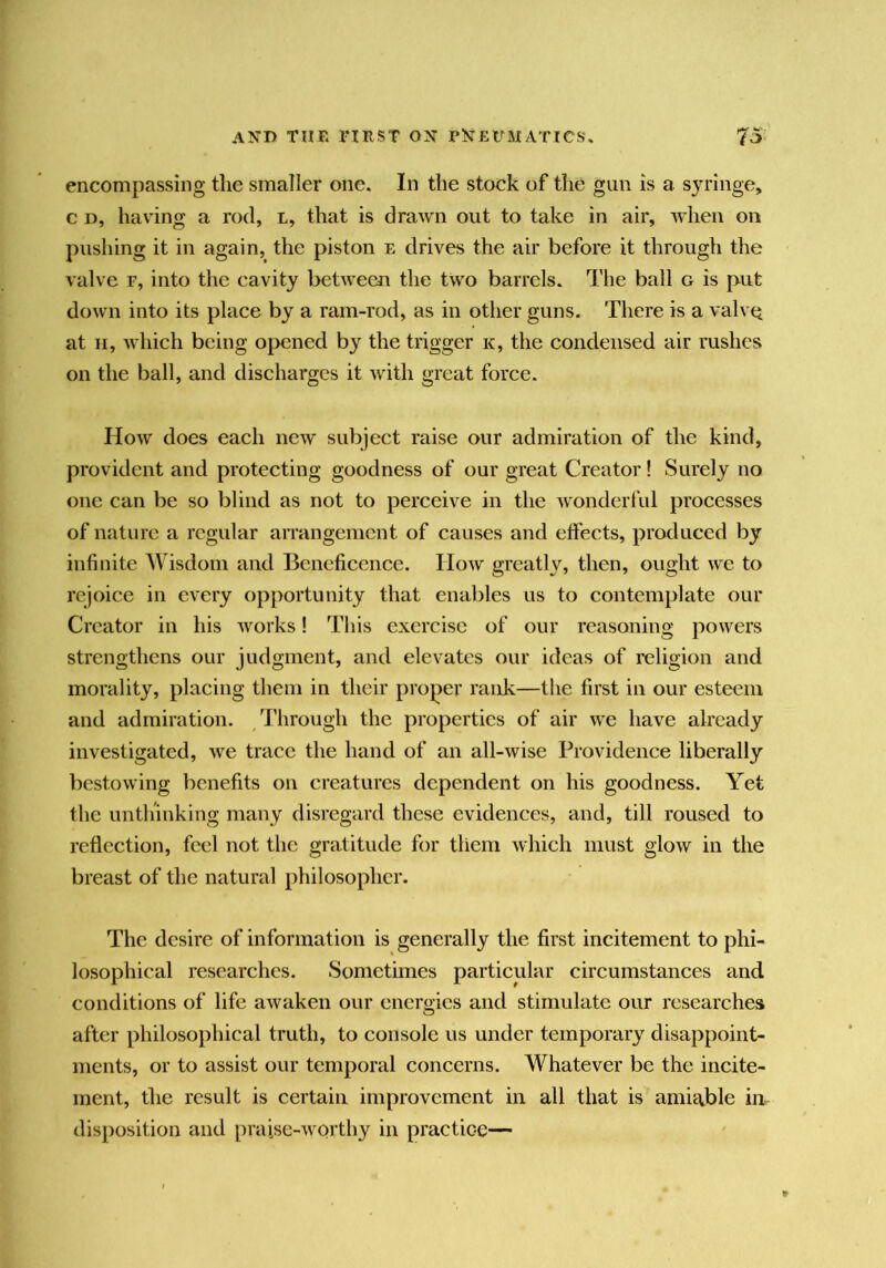 encompassing tlie smaller one. In the stock of the gun is a syringe, c D, liaving a rod, l, that is drawn out to take in air, when on pushing it in again, the piston e drives the air before it through the valve r, into the cavity between the two barrels. The ball g is put down into its place by a ram-rod, as in other guns. There is a valve at II, which being opened by the trigger k, the condensed air rushes on the ball, and discharges it with great force. How does each new sul)ject raise our admiration of the kind, provident and protecting goodness of our great Creator! Surely no one can be so blind as not to perceive in the wonderful processes of nature a regular arrangement of causes and effects, produced by infinite Wisdom and Beneficence. How greatly, then, ought we to rejoice in every opportunity that enables us to contemplate our Creator in his Avorks! This exercise of our reasoning powers strengthens our judgment, and elevates our ideas of religion and morality, placing them in their proper rank—the first in our esteem and admiration. Through the properties of air we have already investigated, we trace the hand of an all-wise Providence liberally bestowing benefits on creatures dependent on his goodness. Yet the unthinking many disregard these evidences, and, till roused to reflection, feel not the gratitude for them which must glow in the breast of the natural philosopher. The desire of information is generally the first incitement to phi- losophical researches. Sometimes particular circumstances and conditions of life aAvaken our energies and stimulate our researches after philosophical truth, to console us under temporary disappoint- ments, or to assist our temporal concerns. Whatever be the incite- ment, the result is certain improvement in all that is amiable in- disiiosition and praise-Avorthy in practice—
