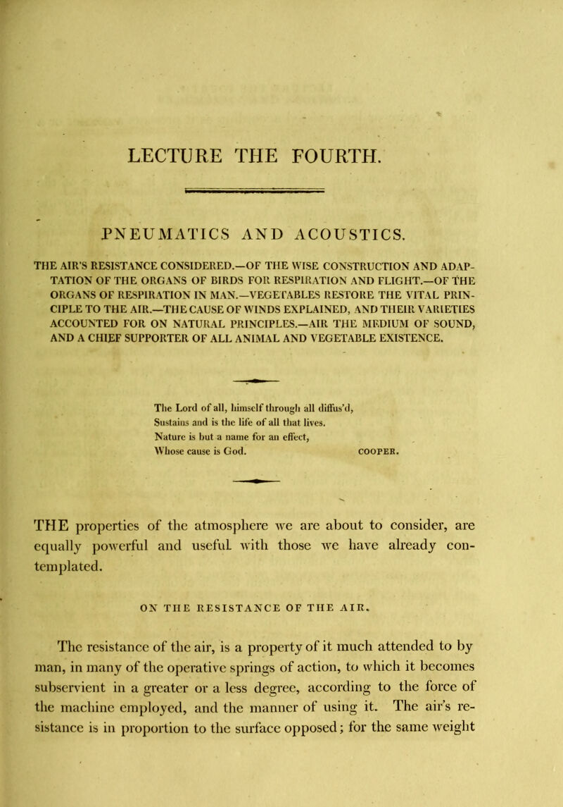 LECTURE THE FOURTH. PNEUMATICS AND ACOUSTICS, TIIE AIR’S RESISTANCE CONSIDERED.—OF THE WISE CONSTRUCTION AND ADAP- TATION OF THE ORGANS OF BIRDS FOR RESPIRATION AND FLIGHT.—OF THE ORGANS OF RESPIRATION IN MAN.—VEGErABLES RESTORE THE VITAL PRIN- CIPLE TO THE AIR.—THE CAUSE OF WINDS EXPLAINED, AND THEIR VARIETIES ACCOUNTED FOR ON N.\TURAL PRINCIPLES.—AIR THE MEDIUM OF SOUND, AND A CHIEF SUPPORTER OF ALL ANIMAL AND VEGETABLE EXISTENCE. Tlie Lord of all, himself tlirougli all diffus’d. Sustains and is the life of all tliat lives. Nature is but a name for an effect, Whose cause is God. COOPER. THE properties of the atmosphere we are about to consider, are equally powerful and useful with those we have already con- templated. ON THE RESISTANCE OF THE AIR. The resistance of the air, is a property of it much attended to by man, in many of the operative springs of action, to which it becomes subservient in a greater or a less degree, according to the force of the machine employed, and the manner of using it. The air’s re- sistance is in proportion to the surface opposed; for the same weight