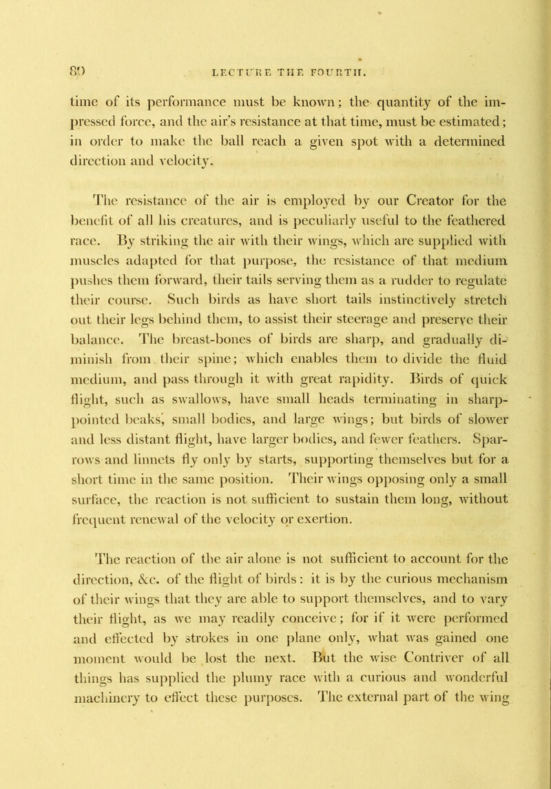 time of its performance must be known; the quantity of the im- pressed force, and the air’s resistance at that time, must be estimated; in order to make the ball reach a given spot Avith a determined, direction and A'clocity. The resistance of the air is employed by our Creator for the iDenefit of all his creatures, and is peculiarly useful to the feathered race. By striking the air with their wings, Aviiich are supplied with muscles adapted for that purpose, the resistance of that medium pushes them forward, their tails serving them as a rudder to regulate their course. Such birds as have short tails instinctively stretch out their legs behind them, to assist their steerage and preserve their balance. The breast-bones of birds are sharp, and gradually di- minish from, their spine; Avhich enables them to divide the fluid medium, and pass through it with great rapidity. Birds of quick flight, such as swallows, have small heads terminating in sharp- pointed beaksj small bodies, and large Avings; but birds of sloAver and less distant flight, have larger bodies, and fewer feathers. Spar- roAvs and linnets fly only by starts, supporting themselves but for a short time in the same position. Their Avings opposing only a small surface, the reaction is not sufficient to sustain them long, Avithout frequent rencAval of the velocity or exertion. The reaction of the air alone is not sufficient to account for the direction. See. of the flight of birds : it is by the curious mechanism of their Avings that they are able to support themselves, and to vary their flight, as Ave may readily conceive; for if it Avere performed and effected by strokes in one plane only, Avhat Avas gained one moment Avould be lost the next. But the Avise Contriver of all things has supplied the plumy race Avith a curious and Avonderful machmery to effect these purposes. The external part of the Aving
