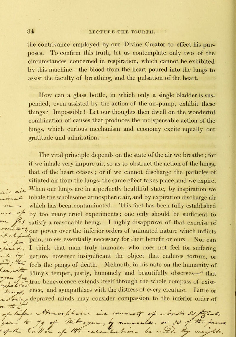 the. contrivance employed by our Divine Creator to effect his pur- poses. To confirm this truth, let us contemplate only two of the circumstances concerned in respiration, which cannot be exhibited by this machine—the blood from the heart poured into the lungs to assist the faculty of breatliing, and the pulsation of the heart. How can a glass bottle, in which only a single bladder is sus- pended, even assisted by the action of the air-pump, exhibit these things ? Impossible ! Let our thoughts then dwell on the wonderful combination of causes that produces the indispensable action of the lungs, which curious mechanism and economy excite equally our gratitude and admiration. - The vital principle depends on the state of the air we breathe; for if we inhale very impure air, so as to obstruct the action of the lungs, that of the heart ceases ; or if we cannot discharge the particles of vitiated air from the lungs, the same effect takes place, and we expire. When our lungs are in a perfectly healthful state, by inspiration we inhale the wholesome atmospheric air, and by expiration discharge air which has been.contaminated. This fact has been fully established by too many cruel experiments; one only should be sufficient to ^ satisfy a reasonable being. I highly disapprove of that exercise of your power over the inferior orders of animated nature which inflicts pain, unless essentially necessary for their benefit or ours. Nor can I think that man truly humane, who does not feel for suffering ^ nature, however insignificant the object that endures torture, or feels the pangs of death. Melmoth, in his note on the humanity of , Pliny’s temper, justly, humanely and beautifully observes—“ that ^P^true benevolence extends itself through the whole compass of exist- ence, and sympathizes with the distress of every creature. Little or depraved minds may consider compassion to the inferior order of ^ ^ ^ / - Z 4