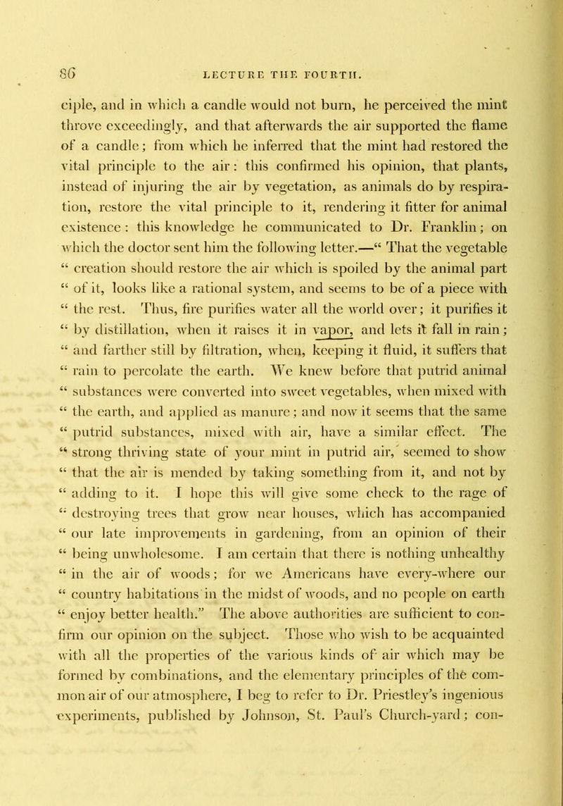 cipie, and in which a candle would not burn, he perceived the mint throve exceedingly, and that afterwards the air supported the flame of a candle; from which he inferred that the mint had restored the vital principle to the air: this confirmed his opinion, that plants, instead of injuring the air by vegetation, as animals do by respira- tion, restore the vital principle to it, rendering it fitter for animal existence : tliis knowledge he communicated to Dr. Franklin; on which the doctor sent him the followino- letter.—“ That the vegetable “ creation should restore the air which is spoiled by the animal part “ of it, looks like a rational system, and seems to be of a piece Avith “ the rest. Thus, fire purifies water all the world oA^er; it purifies it “ by distillation, Avhen it raises it in vapor, and lets it fall in rain; “ and farther still by filtration, Avhen, keeping it fluid, it suffers that “ rain to percolate the eartli. We kneAv before that putrid animal “ substances AA^ere converted into sAveet A'egetables, Avhen mixed Avith “ the earth, and ap[>lied as manure; and noAV it seems that the same “ putrid substances, mixed Avith air, liaA'^e a similar effect. The strong thriving state of your mint in putrid air,’ seemed to shoAV “ that the air is mended by taking something from it, and not by “ adding to it. I hope this Avill give some check to the rage of destroying trees that groAV near houses, Avliich has accompanied “ our late improvements in gardening, from an opinion of their “ being unAAdiolesome. I am certain that there is nothing unhealthy “ in the air of Avoods; for Ave Americans have every-Avhere our “ country habitations in the midst of Avoods, and no people on earth “ enjoy better health.” The aboA^e authorities are sufficient to con- firm our opinion on the subject. Those Avho Avish to be acquainted Avith all the properties of the A'arious kinds of air Avhich may be formed by combinations, and the elementary principles of the com- mon air of our atmosphere, I beg to refer to Dr. Priestley’s ingenious •experiments, published by Johnson, St. Pauls Church-yard; con-