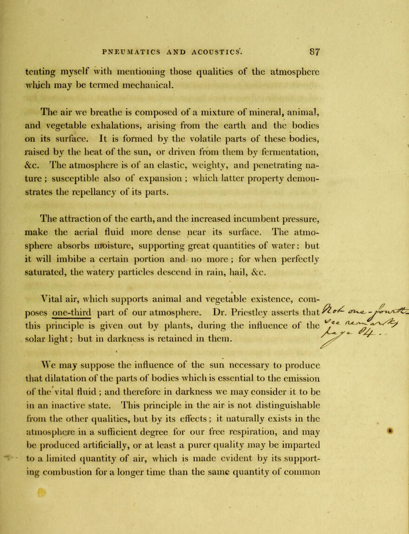 tenting myself with mentioning those qualities of the atmosphere wliich may be termed mechanical. Tlie air we breathe is composed of a mixture of mineral, animal, and vegetable exhalations, arising fi-oin the earth and the bodies on its surface. It is formed by the volatile parts of these bodies, raised by the heat of the sun, or driven from them by fermentation, &c. The atmosphere is of an clastic, weighty, and penetrating na- ture ; susceptible also of expansion ; which latter property demon- strates the repellancy of its parts. The attraction of the earth, and the increased incumbent pressure, make the aerial fluid more dense near its surface. The atmo- sphere absorbs moisture, supporting great quantities of water: but it will imbibe a certain portion and no more ; for when perfectly saturated, the watery particles descend in rain, hail. See. Vital air, which supports animal and vegetable existence, com- poses one-third part of our atmosphere. Dr. Priestley asserts that-^'^'^ this principle is given out by plants, during the influence of the solar light; but in darkness is retained in them. V e may suppose the influence of the sun necessary to produce that dilatation of the parts of bodies which is essential to the emission of the vital fluid ; and therefore in daikness we may consider it to be in an inactive state. This principle in the air is not distinguishable from the other qualities, but by its effects; it naturally exists in the atmosphere in a sufficient degree for our free respiration, and may ® be produced artificially, or at least a purer (juality may be imparted to a limited (Quantity of air, which is made evident by its support- ing combustion for a longer time than the same c[uantity of conunon