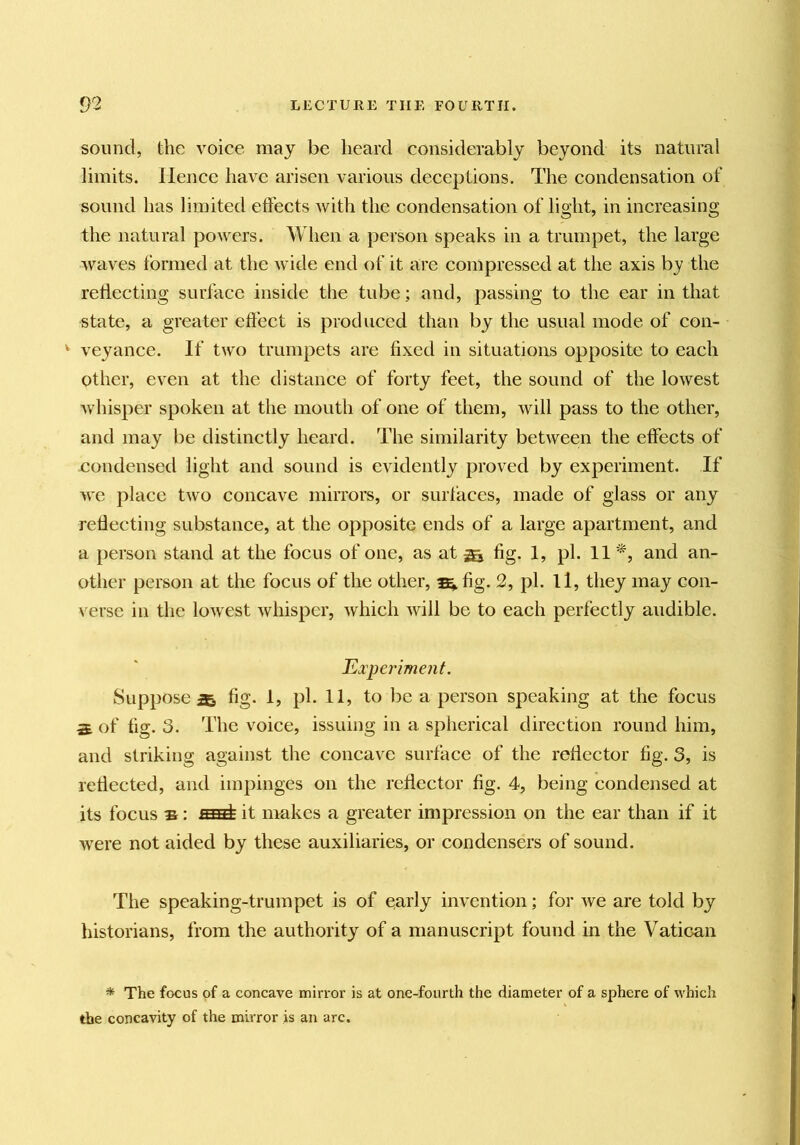 sound, the voice may be heard considerably beyond its natural limits. Hence have arisen various deceptions. The condensation of sound has limited effects with the condensation of light, in increasing the natural powers. When a person speaks in a trumpet, the large waves formed at the wide end of it are compressed at the axis by the reflecting surface inside the tube; and, passing to the ear in that state, a greater effect is produced than by the usual mode of con- ^ veyance. If two trumpets are fixed in situations opposite to each other, even at the distance of forty feet, the sound of the lowest whisper spoken at the mouth of one of them, will pass to the other, and may be distinctly heard. The similarity between the effects of condensed light and sound is evidently proved by experiment. If Ave place two concave mirrors, or surfaces, made of glass or any reflecting substance, at the opposite ends of a large apartment, and a person stand at the focus of one, as at Sa fig- 1> pf H other person at the focus of the other, ^ fig. 2, pi. 11, they may con- verse in the loAvest Avhispcr, which Avill be to each perfectly audible. Experiment. Suppose^ fig. 1, pi. 11, to be a person speaking at the focus S of fig. 3. The voice, issuing in a spherical direction round him, and striking against the concave surface of the reflector fig. 3, is reflected, and impinges on the reflector fig. 4, being condensed at its focus Bit makes a greater impression on the ear than if it were not aided by these auxiliaries, or condensers of sound. Tlie speaking-trumpet is of oarly invention; for Ave are told by historians, from the authority of a manuscript found in the Vatican ^ The focus of a concave mirror is at one-fourth the diameter of a sphere of which the concavity of the mirror is an arc.