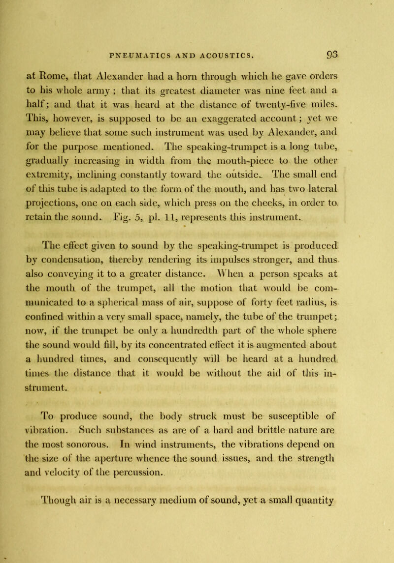 at Rome, that Alexander had a horn through which he gave orders to his whole army ; that its greatest diameter was nine feet and a half; and that it was heard at the distance of twenty-five miles. This, however, is supposed to be an exaggerated account; yet we may believe that some such instrument was used by Alexander, and for the purpose mentioned. The speaking-trumpet is a long tube, gradually increasing in width from the mouth-piece to the other extremity, inclining constantly toward the outside^ The small end of tins tube is ada[)ted to the form of the mouth, and has two lateral projections, one on each side, which press on the checks, in order to, retain the sound. Tig. 5, pi. 11, represents this instrument. The efiect given to sound by the speaking-trumpet is produced by condensation, thereby rendering its impulses stronger, and thus, also conveying it to a greater distance. When a person speaks at the mouth of the trumpet, all the motion that would be com- municated to a spherical mass of air, suppose of forty feet radius, is confined within a very small space, namely, the tube of the trumpet; now, if the trumpet be only a hundredth pin t of the whole sphere the sound would fill, by its concentrated effect it is augmented about a hundred times, and consequently will be heard at a hundred times the distance that it would be without the aid of this in- strument. To produce sound, the body struck must be susceptible of } vibration. Such substances as are of a hard and brittle nature are the most sonorous. In wind instruments, the vibrations depend on the size of the aperture whence the sound issues, and the strength and velocity of the percussion. Though air is a necessary medium of sound, yet a small quantity