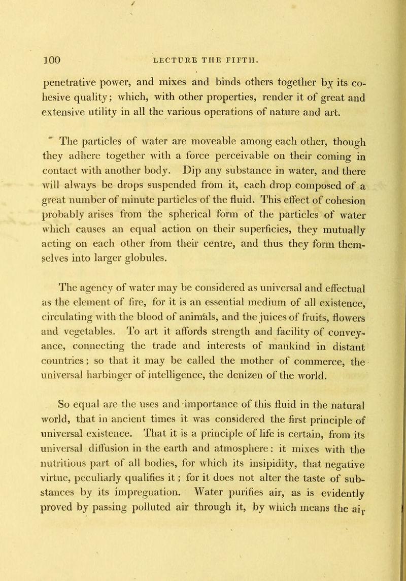 penetrative power, and mixes and binds others together bj its co- hesive quality; which, with other properties, render it of great and extensive utility in all the various operations of nature and art. The particles of water are moveable among each other, though they adhere together with a force perceivable on their coming in contact with another body. Dip any substance in water, and there will always be drops suspended from it, each drop composed of a great number of minute particles of the fluid. This effect of cohesion probably arises from the spherical form of the particles of water which causes an equal action on their superficies, they mutually acting on each other from their centre, and thus they form them- selves into larger globules. The agency of water may be considered as universal and effectual as the element of fire, for it is an essential medium of all existence, circulating with the blood of aninicils, and the juices of fruits, flowers and vegetables. To art it affords strength and facility of convey- ance, connecting the trade and interests of mankind in distant countries; so that it may be called the mother of commerce, the universal harbinger of intelligence, the denizen of the world. So equal are the uses and importance of this fluid in the natural world, that in ancient times it w^as considered the first principle of universal existence. That it is a principle of life is certain, from its universal diffusion in the earth and atmosphere: it mixes with the nutritious part of all bodies, for which its insipidity, that negative virtue, peculiarly qualifies it; for it does not alter the taste of sub- stances by its impregnation. Water purifies air, as is evidently proved by passing polluted air through it, by which means the aij>