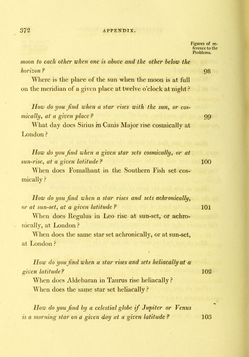 Figures of re- ference to the Problems. moon to each other when one is above and the other below the horizon ? 98 Where is the plaee of the sun when the moon is at full on the meridian of a given place at twelve o’clock at night ? How do you Jind when a star rises with the sun, or cos- mically, at a given place ? 99 AVhat day does Sirius in Canis Major rise cosmicallj at London ? How do you find when a given star sets cosmically, or at sun-rise, at a given latitude ? 100 When does Fomalhant in the Southern Fish set cos- mically ? How do you find when a star rises and sets achronically, or at sun-set, at a given latitude ? When does Regulus in Leo rise at sun-set, or achxo- nically, at London ? AVhen does the same star set achronically, or at sun-set, at London ? / How do you find when a star rises and sets heliacally at a given latitude? When does Aldebaran in Taurus rise heliacally W hen does the same star set heliacally ? How do you find by a celestial globe if Jupiter or Venus is a morning star on a given day at a given latitude ? 101 102 103