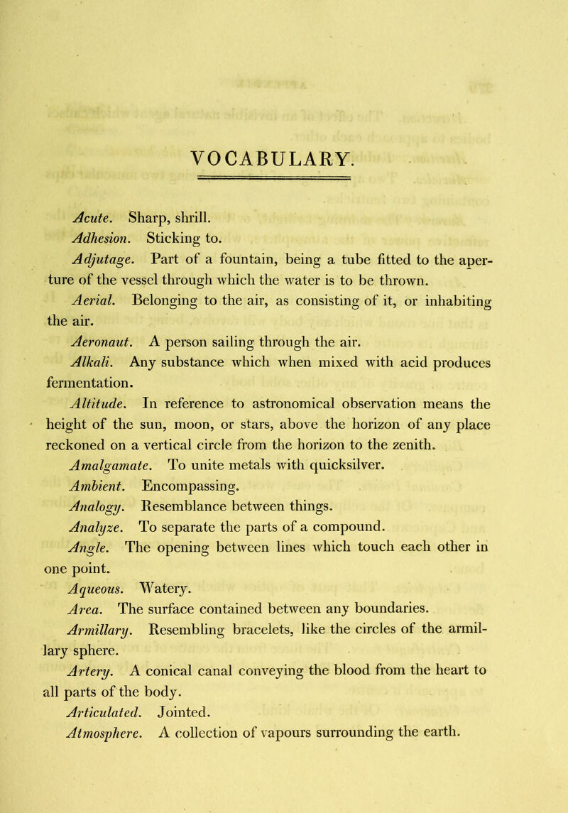 VOCABULARY. Acute. Sharp, shrill. Adhesion. Sticking to. Adjutage. Part of a fountain, being a tube fitted to the aper- ture of the vessel through which the water is to be thrown. Aerial. Belonging to the air, as consisting of it, or inhabiting the air. Aeronaut. A person sailing through the air. Alkali. Any substance which when mixed with acid produces fermentation. Altitude. In reference to astronomical observation means the height of the sun, moon, or stars, above the horizon of any place reckoned on a vertical circle from the horizon to the zenith. Amalgamate. To unite metals with quicksilver. Ambient. Encompassing. Analogy. Resemblance between things. Analyze. To separate the parts of a compound. Angle. The opening between lines which touch each other in one point. Aqueous. Watery. Area. The surface contained between any boundaries. Armillary. Resembling bracelets, like the circles of the armil- lary sphere. Artery. A conical canal conveying the blood from the heart to all parts of the body. Articulated. Jointed. Atmosphere. A collection of vapours surrounding the earth.