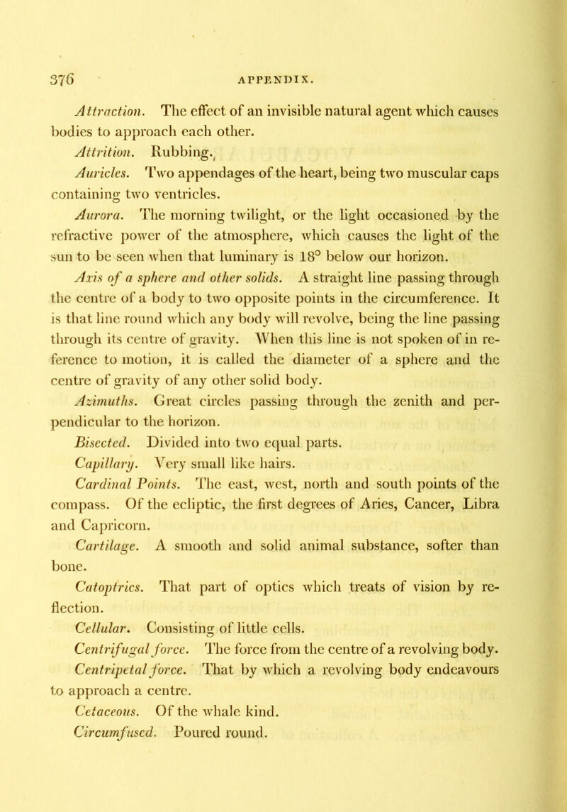 Attraction. The effect of an invisible natural agent which causes bodies to approach each other. ylttrition. Rubbing.^ Auricles. Two appendages of the heart, being two muscular caps containing two ventricles. Aurora. The morning twilight, or the light occasioned by the refractive power of the atmosphere, which causes the light of the sun to be seen when that luminary is 18° below our horizon. Axis of a sphere and other solids. A straight line passing through the centre of a body to two opposite points in the circumference. It is that line round which any body will revolve, being the line passing through its centre of gravity. When this line is not spoken of in re- ference to motion, it is called the diameter of a sphere and the centre of gravity of any other solid body. Azimuths. Great circles passing through the zenith and per- pendicular to the horizon. Bisected. Divided into two equal parts. Capillary. Very small like hairs. Cardinal Points. The east, west, north and south points of the compass. Of the ecliptic, the first degrees of Aries, Cancer, Libra and Capricorn. Cartilage. A smooth and solid animal substance, softer than bone. Catoptrics. That part of optics which treats of vision by re- flection. Cellular. Consisting of little cells. Centrifugal force. The force from the centre of a revolving body. Centripetal force. That by which a revolving body endeavours to approach a centre. Cetaceous. Of the whale kind. Circumfused. Poured round.